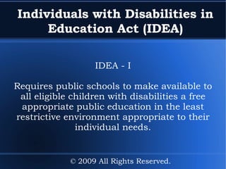 Individuals with Disabilities in Education Act (IDEA) IDEA - I Requires public schools to make available to all eligible children with disabilities a free appropriate public education in the least restrictive environment appropriate to their individual needs. © 2009 All Rights Reserved. 
