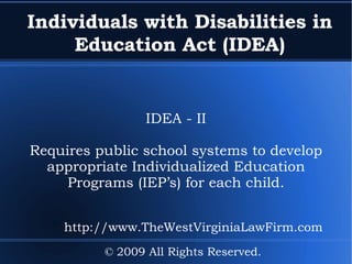 Individuals with Disabilities in Education Act (IDEA) IDEA - II Requires public school systems to develop appropriate Individualized Education Programs (IEP’s) for each child. © 2009 All Rights Reserved. http://www.TheWestVirginiaLawFirm.com 