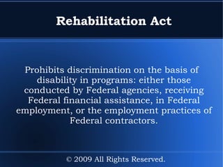 Rehabilitation Act Prohibits discrimination on the basis of disability in programs: either those conducted by Federal agencies, receiving Federal financial assistance, in Federal employment, or the employment practices of Federal contractors. © 2009 All Rights Reserved. 