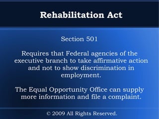 Rehabilitation Act Section 501 Requires that Federal agencies of the executive branch to take affirmative action and not to show discrimination in employment. The Equal Opportunity Office can supply more information and file a complaint. © 2009 All Rights Reserved. 