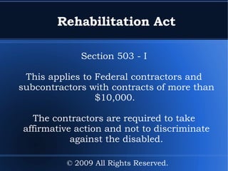 Rehabilitation Act Section 503 - I This applies to Federal contractors and subcontractors with contracts of more than $10,000.  The contractors are required to take affirmative action and not to discriminate against the disabled. © 2009 All Rights Reserved. 