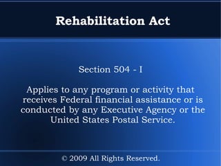 Rehabilitation Act Section 504 - I Applies to any program or activity that receives Federal financial assistance or is conducted by any Executive Agency or the United States Postal Service. © 2009 All Rights Reserved. 