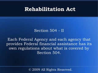 Rehabilitation Act Section 504 - II Each Federal Agency and each agency that provides Federal financial assistance has its own regulations about what is covered by Section 504. © 2009 All Rights Reserved. 