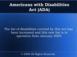 Americans with Disabilities Act (ADA) The list of disabilities covered by this Act has been increased and this new list is in operation from January 2009. © 2009 All Rights Reserved. 