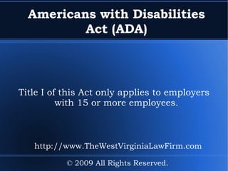 Americans with Disabilities Act (ADA) Title I of this Act only applies to employers with 15 or more employees. © 2009 All Rights Reserved. http://www.TheWestVirginiaLawFirm.com 
