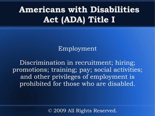 Americans with Disabilities Act (ADA) Title I Employment Discrimination in recruitment; hiring; promotions; training; pay; social activities; and other privileges of employment is prohibited for those who are disabled. © 2009 All Rights Reserved. 