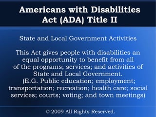 Americans with Disabilities Act (ADA) Title II State and Local Government Activities This Act gives people with disabilities an equal opportunity to benefit from all of the programs; services; and activities of State and Local Government. (E.G. Public education; employment; transportation; recreation; health care; social services; courts; voting; and town meetings) © 2009 All Rights Reserved. 