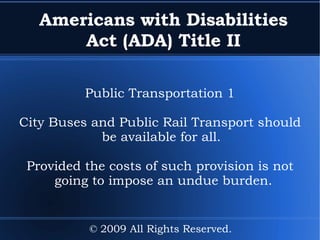 Americans with Disabilities Act (ADA) Title II Public Transportation 1 City Buses and Public Rail Transport should be available for all.  Provided the costs of such provision is not going to impose an undue burden. © 2009 All Rights Reserved. 
