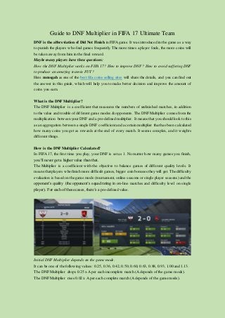 Guide to DNF Multiplier in FIFA 17 Ultimate Team
DNF is the abbreviation of Did Not Finish in FIFAgame. It was introduced in the game as a way
to punish the players who foul games frequently. The more times a player fouls, the more coins will
be taken away from him in the final reward.
Maybe many players have these questions:
How the DNF Multiplier works on FIFA 17? How to improve DNF? How to avoid suffering DNF
to produce an amazing team in FUT?
Here mmogah as one of the best fifa coins selling sites will share the details, and you can find out
the answer in this guide, which will help you to make better decision and improve the amount of
coins you earn.
What is the DNF Multiplier?
The DNF Multiplier is a coefficient that measures the numbers of unfinished matches, in addition
to the value and trouble of different game modes & opponents. The DNF Multiplier comes from the
multiplication between your DNF and a pre-defined multiplier. It means that you should look to this
as an aggregation between a single DNF coefficient and a certain multiplier that has been calculated
how many coins you get as rewards at the end of every match. It seems complex, and it weights
different things.
How is the DNF Multiplier Calculated?
In FIFA 17, the first time you play, your DNF is set as 1. No matter how many games you finish,
you’ll never get a higher value than that.
The Multiplier is a coefficient with the objective to balance games of different quality levels. It
means thatplayers whofinish more difficult games, bigger coin bonuses theywill get. Thedifficulty
evaluation is based on the game mode (tournament, online seasons or single player seasons) and the
opponent’s quality (the opponent’s squad rating in on-line matches and difficulty level on single
player). For each of these cases, there’s a pre-defined value.
Initial DNF Multiplier depends on the game mode.
It can be one of the following values: 0.25, 0.36, 0.42, 0.50, 0.60, 0.63, 0.88, 0.93, 1.00 and 1.13.
The DNF Multiplier drops 0.25 xA per each incomplete match (Adepends of the game mode).
The DNF Multiplier rises 0.02 x A per each complete match (Adepends of the game mode).
 