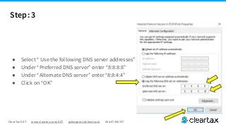 ClearTax GST www.cleartax.com/GST gstsupport@cleartax.in 080-67458707
Step: 3
● Select “ Use the following DNS server addresses”
● Under “Preferred DNS server” enter “8:8:8:8”
● Under “Alternate DNS server” enter “8:8:4:4”
● Click on “OK”
 