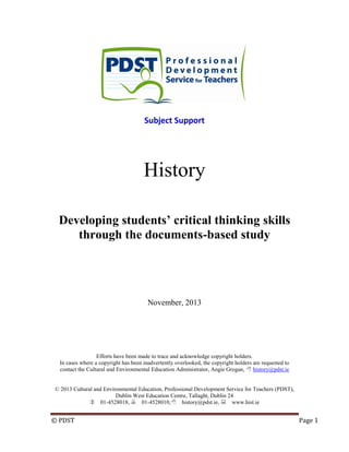 © PDST Page 1
Subject Support
History
Developing students’ critical thinking skills
through the documents-based study
November, 2013
Efforts have been made to trace and acknowledge copyright holders.
In cases where a copyright has been inadvertently overlooked, the copyright holders are requested to
contact the Cultural and Environmental Education Administrator, Angie Grogan,  history@pdst.ie
© 2013 Cultural and Environmental Education, Professional Development Service for Teachers (PDST),
Dublin West Education Centre, Tallaght, Dublin 24
01-4528018, 01-4528010,history@pdst.ie, www.hist.ie
 