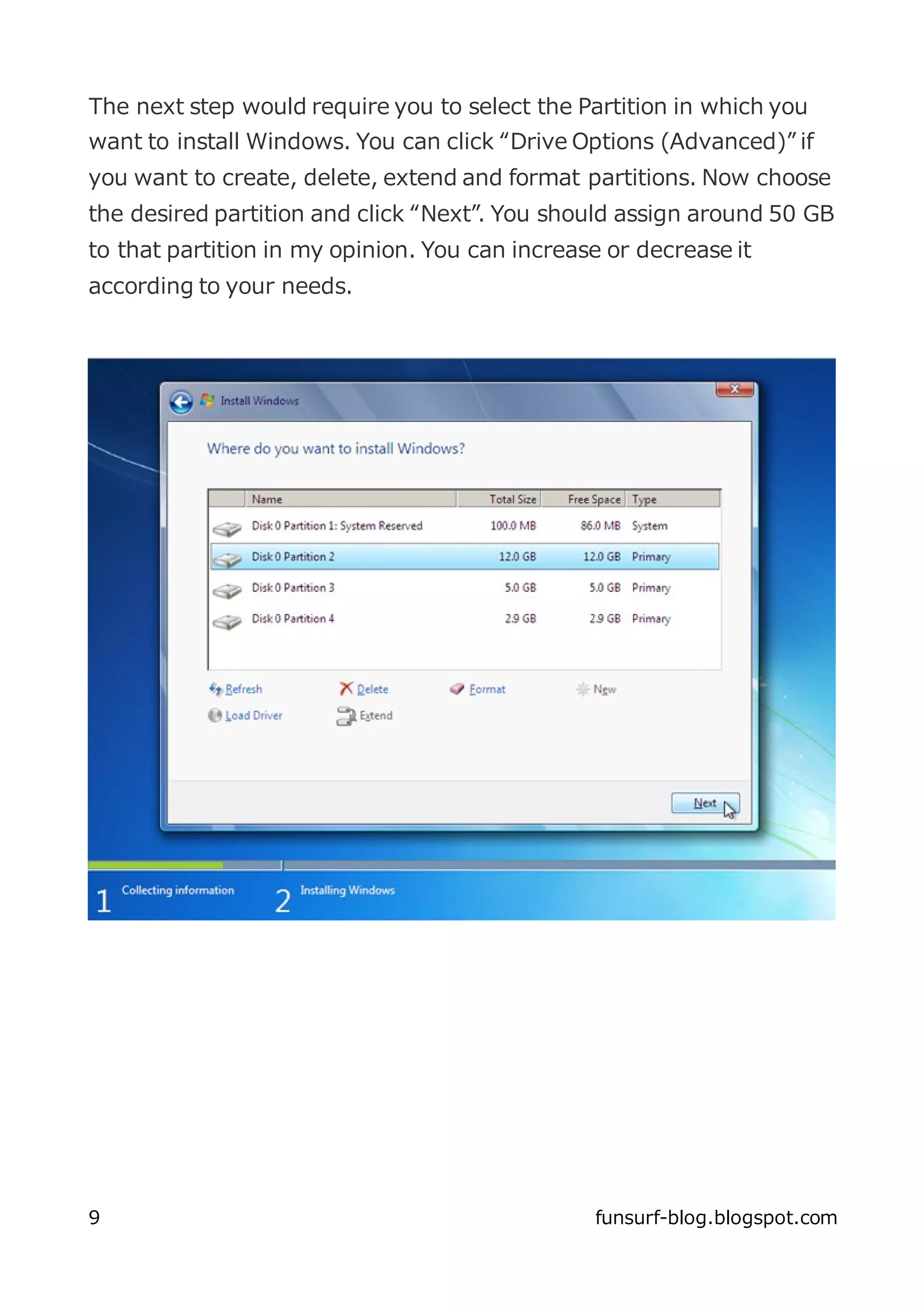 The next step would require you to select the Partition in which you
want to install Windows. You can click “Drive Options (Advanced)” if
you want to create, delete, extend and format partitions. Now choose
the desired partition and click “Next”. You should assign around 50 GB
to that partition in my opinion. You can increase or decrease it
according to your needs.




9                                               funsurf-blog.blogspot.com
 