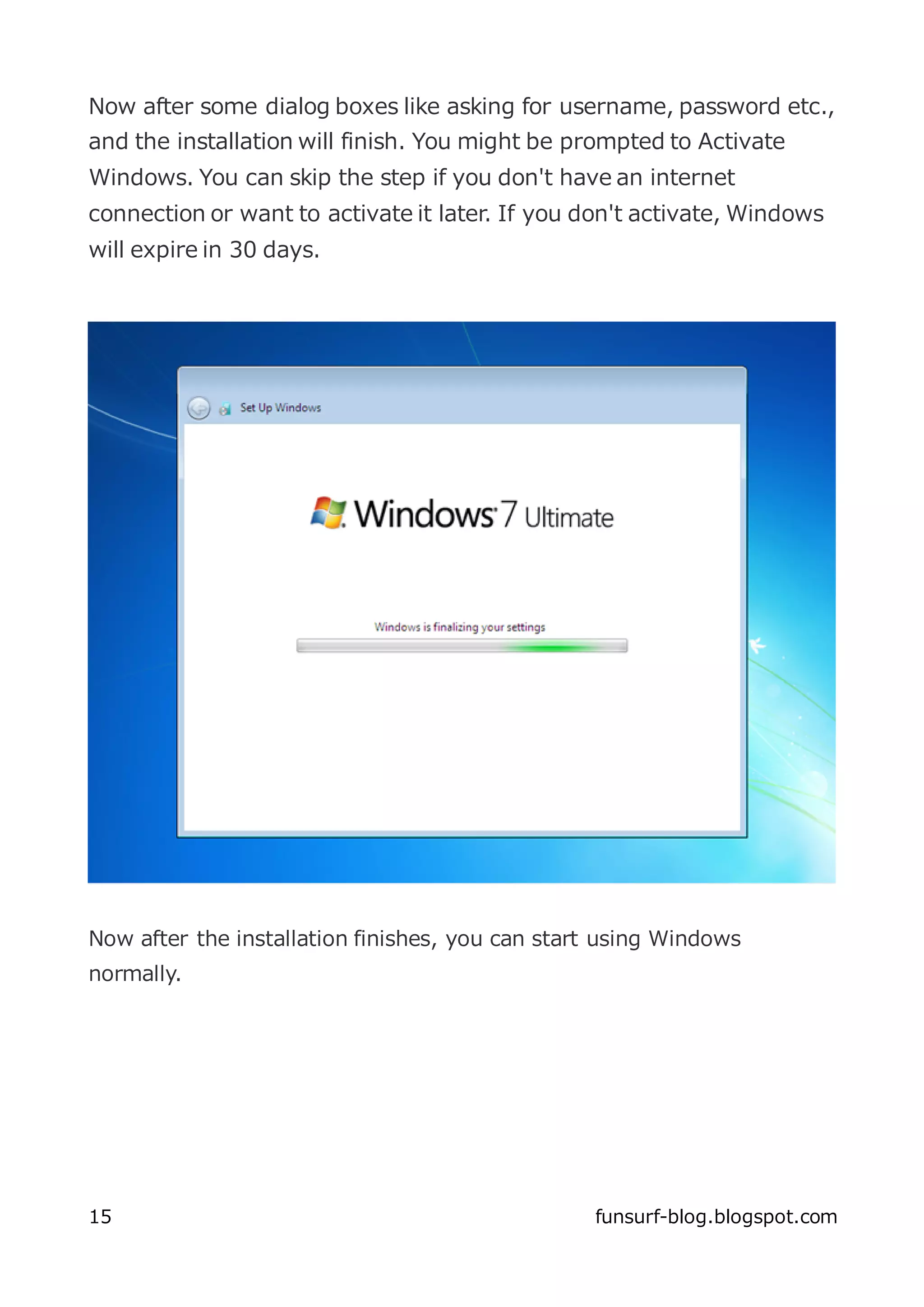Now after some dialog boxes like asking for username, password etc.,
and the installation will finish. You might be prompted to Activate
Windows. You can skip the step if you don't have an internet
connection or want to activate it later. If you don't activate, Windows
will expire in 30 days.




Now after the installation finishes, you can start using Windows
normally.




15                                               funsurf-blog.blogspot.com
 