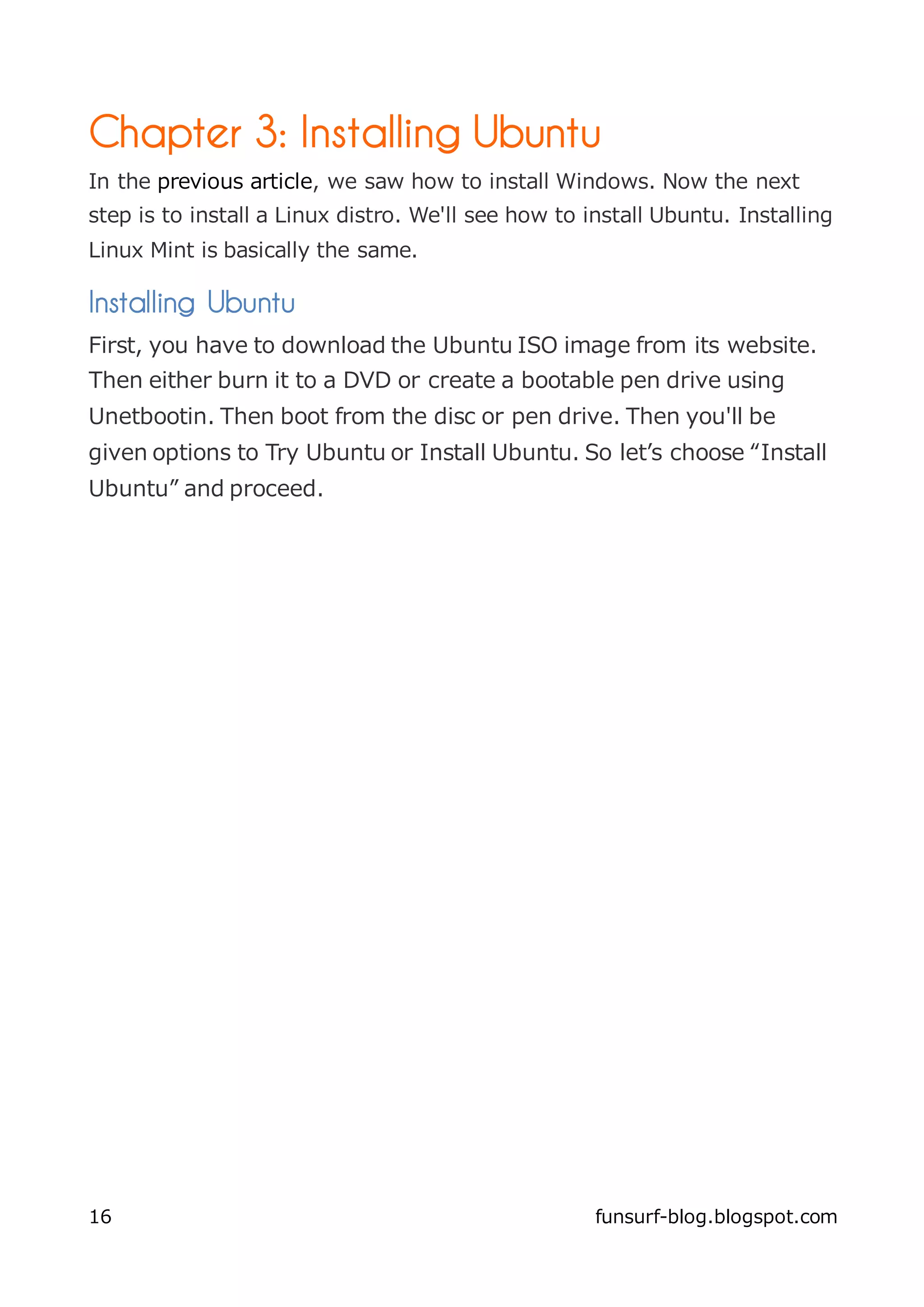 Chapter 3: Installing Ubuntu
In the previous article, we saw how to install Windows. Now the next
step is to install a Linux distro. We'll see how to install Ubuntu. Installing
Linux Mint is basically the same.

Installing Ubuntu
First, you have to download the Ubuntu ISO image from its website.
Then either burn it to a DVD or create a bootable pen drive using
Unetbootin. Then boot from the disc or pen drive. Then you'll be
given options to Try Ubuntu or Install Ubuntu. So let’s choose “Install
Ubuntu” and proceed.




16                                                   funsurf-blog.blogspot.com
 
