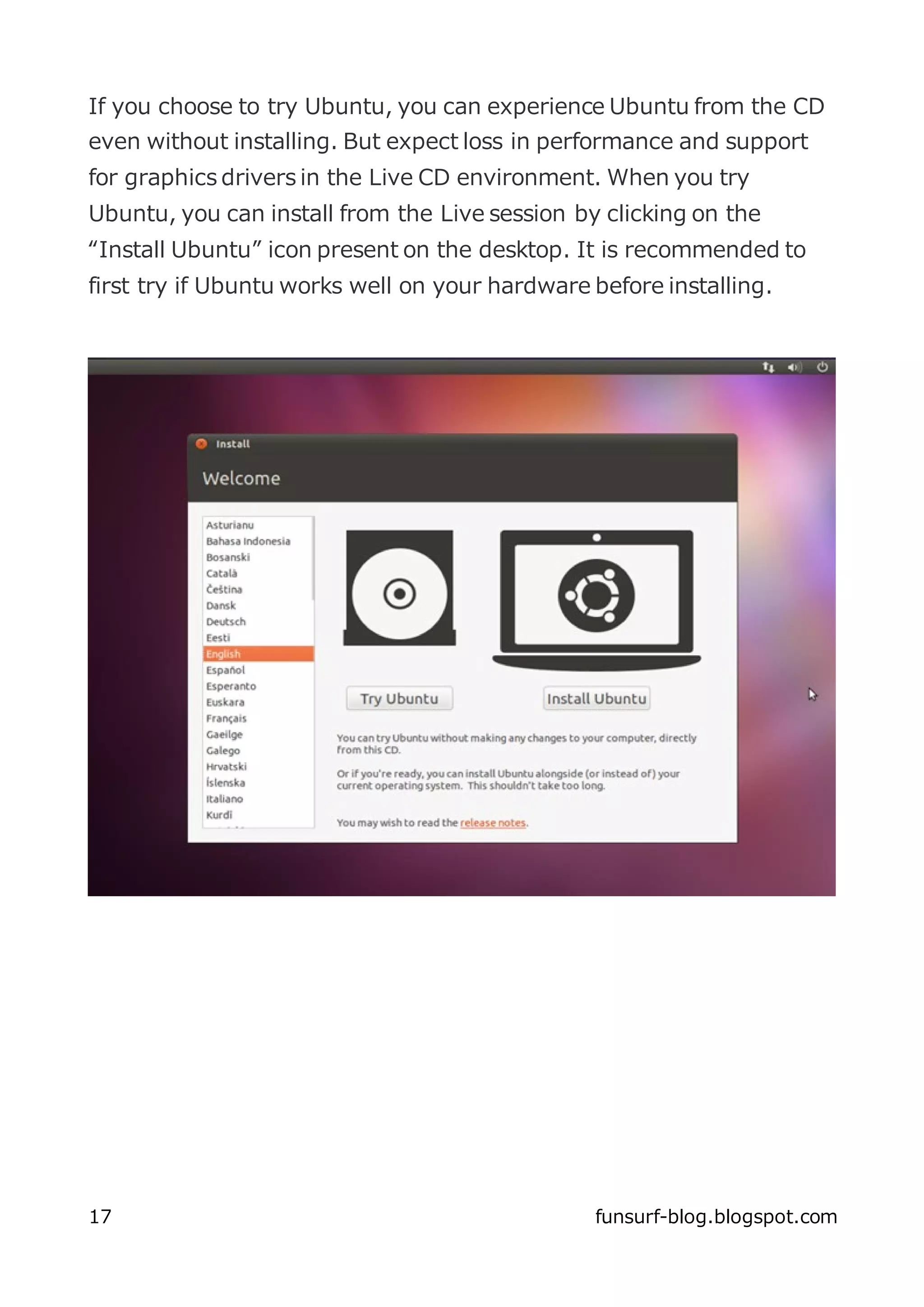 If you choose to try Ubuntu, you can experience Ubuntu from the CD
even without installing. But expect loss in performance and support
for graphics drivers in the Live CD environment. When you try
Ubuntu, you can install from the Live session by clicking on the
“Install Ubuntu” icon present on the desktop. It is recommended to
first try if Ubuntu works well on your hardware before installing.




17                                              funsurf-blog.blogspot.com
 