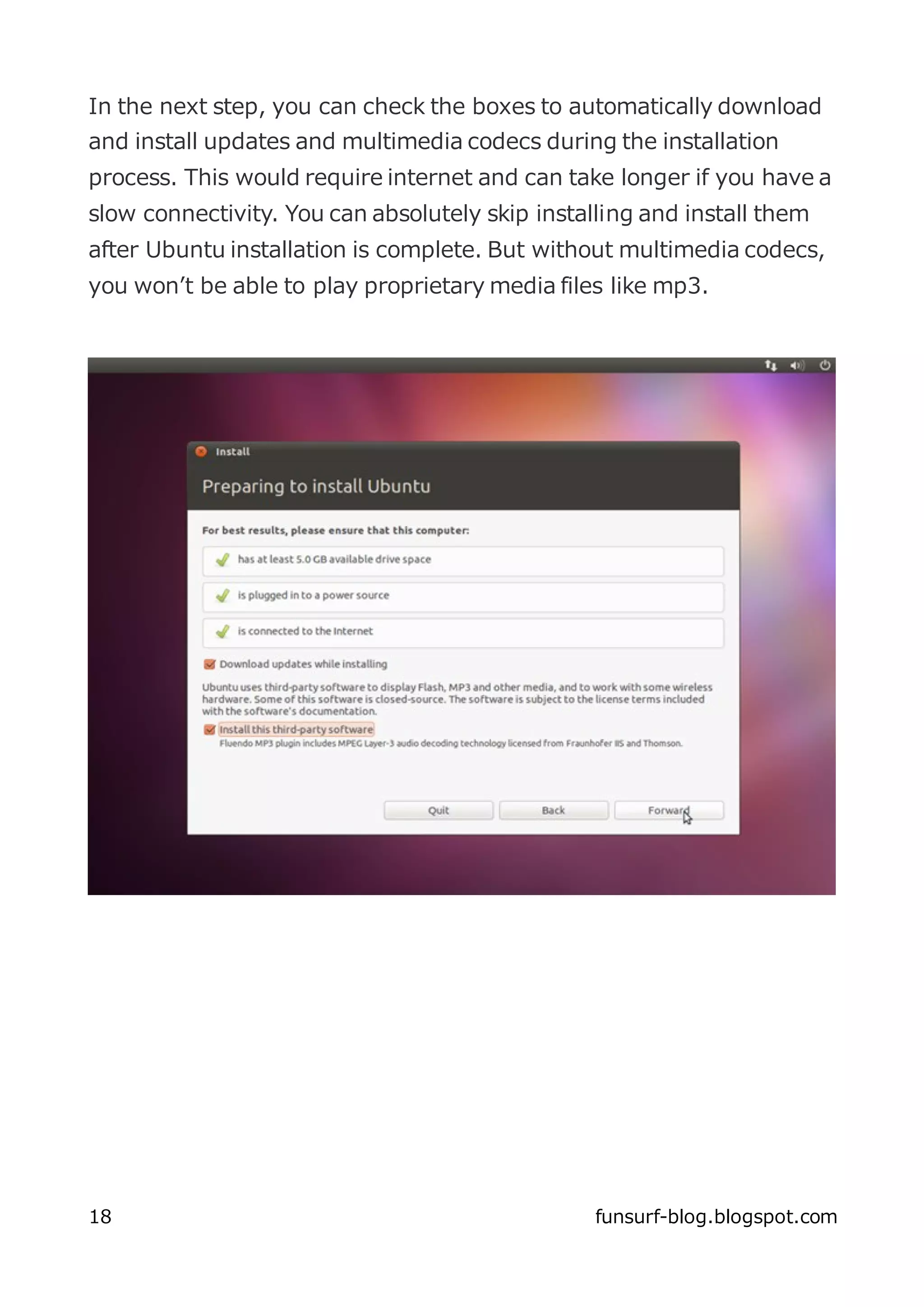 In the next step, you can check the boxes to automatically download
and install updates and multimedia codecs during the installation
process. This would require internet and can take longer if you have a
slow connectivity. You can absolutely skip installing and install them
after Ubuntu installation is complete. But without multimedia codecs,
you won’t be able to play proprietary media files like mp3.




18                                               funsurf-blog.blogspot.com
 