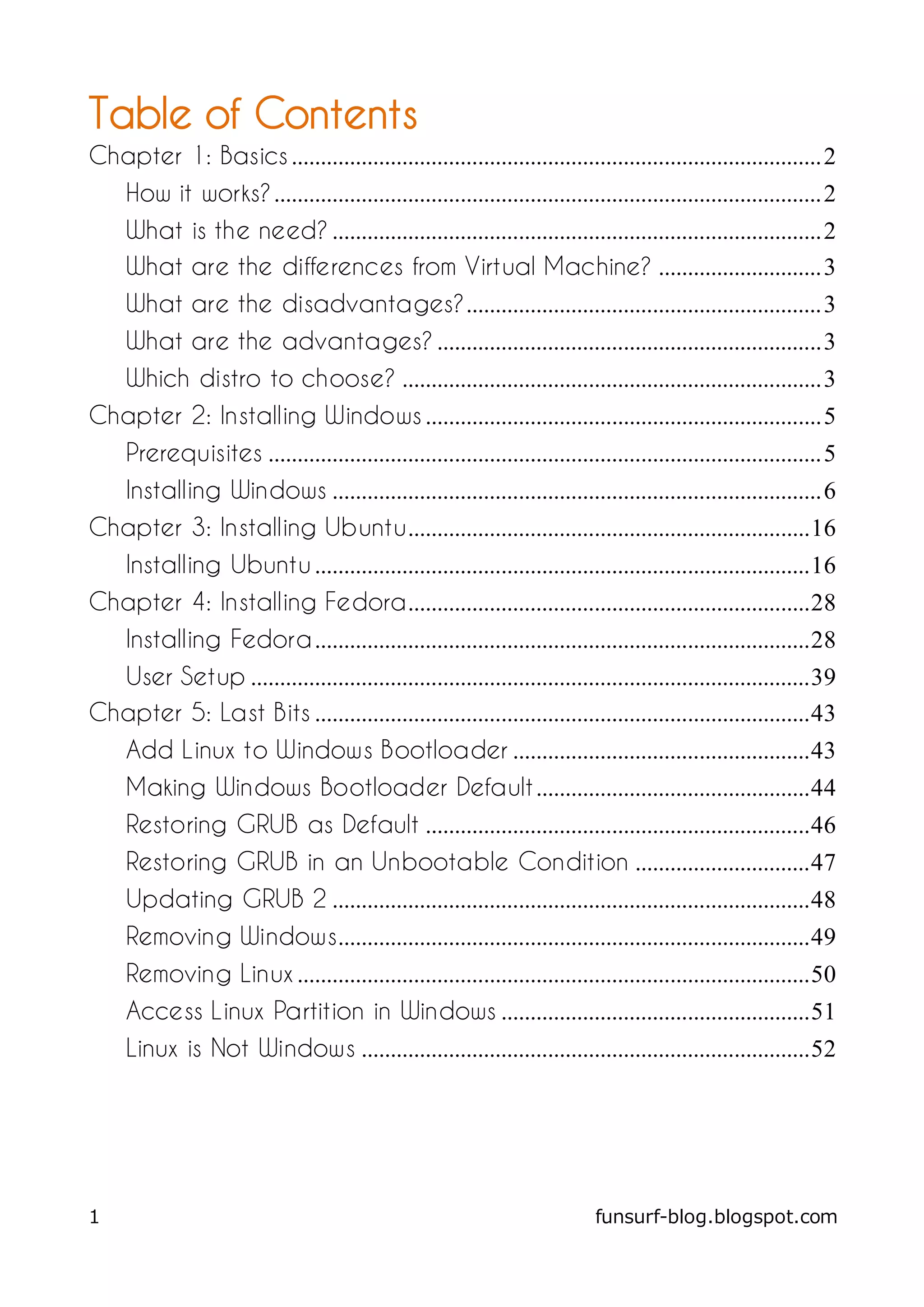 Table of Contents
Chapter 1: Basics ........................................................................................... 2
     How it works? .............................................................................................. 2
     What is the need? .................................................................................... 2
     What are the differences from Virtual Machine? ............................ 3
     What are the disadvantages?............................................................. 3
     What are the advantages? .................................................................. 3
     Which distro to choose? ........................................................................ 3
Chapter 2: Installing Windows .................................................................... 5
     Prerequisites ............................................................................................... 5
     Installing Windows .................................................................................... 6
Chapter 3: Installing Ubuntu..................................................................... 16
     Installing Ubuntu ..................................................................................... 16
Chapter 4: Installing Fedora..................................................................... 28
     Installing Fedora ..................................................................................... 28
  User Setup ................................................................................................ 39
Chapter 5: Last Bits ..................................................................................... 43
     Add Linux to Windows Bootloader ................................................... 43
     Making Windows Bootloader Default ............................................... 44
     Restoring GRUB as Default .................................................................. 46
     Restoring GRUB in an Unbootable Condition .............................. 47
     Updating GRUB 2 .................................................................................. 48
     Removing Windows................................................................................. 49
     Removing Linux ........................................................................................ 50
     Access Linux Partition in Windows ..................................................... 51
     Linux is Not Windows ............................................................................. 52




1                                                                             funsurf-blog.blogspot.com
 