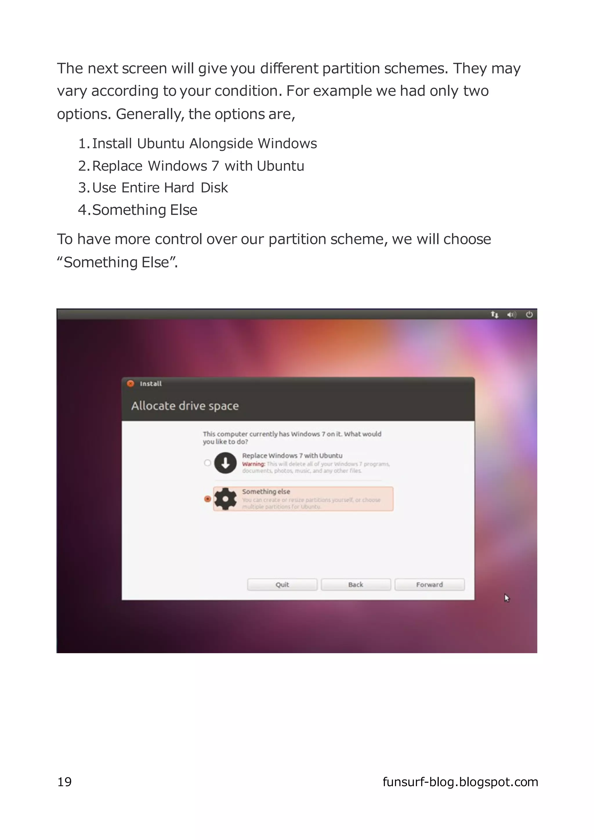 The next screen will give you different partition schemes. They may
vary according to your condition. For example we had only two
options. Generally, the options are,

     1. Install Ubuntu Alongside Windows
     2. Replace Windows 7 with Ubuntu
     3. Use Entire Hard Disk
     4.Something Else

To have more control over our partition scheme, we will choose
“Something Else”.




19                                             funsurf-blog.blogspot.com
 