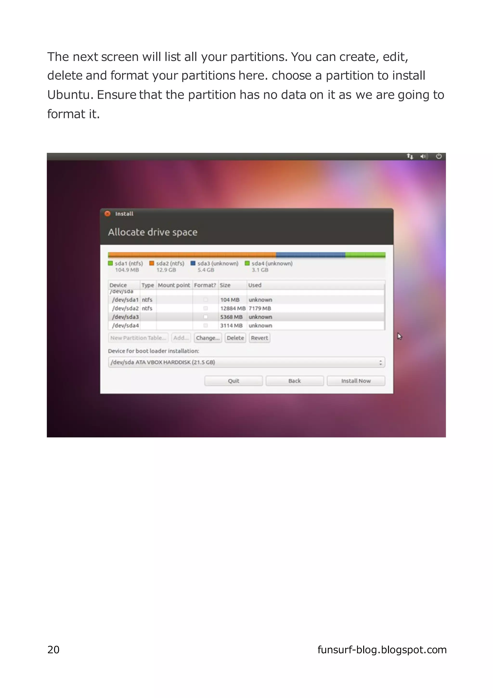 The next screen will list all your partitions. You can create, edit,
delete and format your partitions here. choose a partition to install
Ubuntu. Ensure that the partition has no data on it as we are going to
format it.




20                                                funsurf-blog.blogspot.com
 