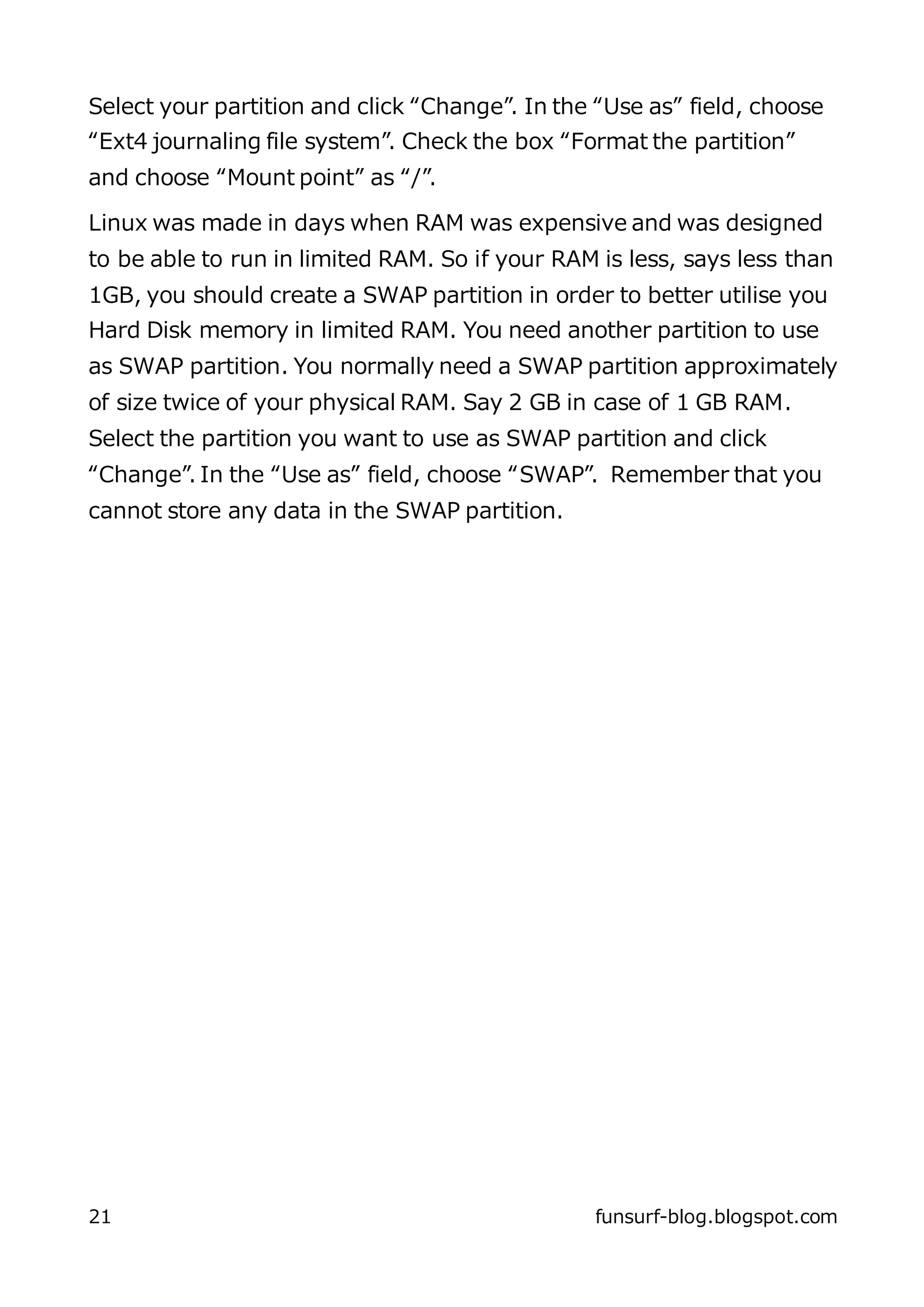 Select your partition and click “Change”. In the “Use as” field, choose
“Ext4 journaling file system”. Check the box “Format the partition”
and choose “Mount point” as “/”.

Linux was made in days when RAM was expensive and was designed
to be able to run in limited RAM. So if your RAM is less, says less than
1GB, you should create a SWAP partition in order to better utilise you
Hard Disk memory in limited RAM. You need another partition to use
as SWAP partition. You normally need a SWAP partition approximately
of size twice of your physical RAM. Say 2 GB in case of 1 GB RAM.
Select the partition you want to use as SWAP partition and click
“Change”. In the “Use as” field, choose “SWAP”. Remember that you
cannot store any data in the SWAP partition.




21                                              funsurf-blog.blogspot.com
 