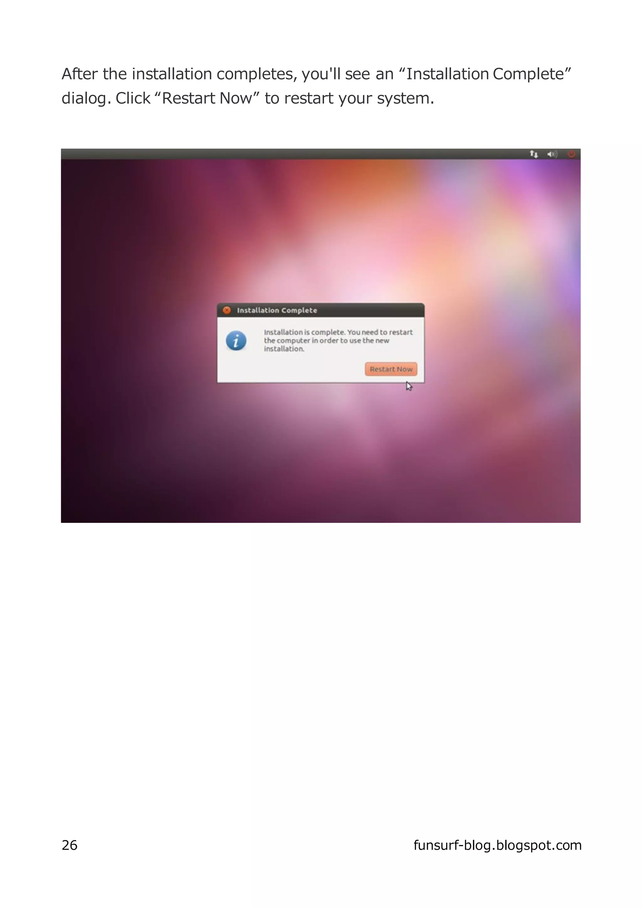 After the installation completes, you'll see an “Installation Complete”
dialog. Click “Restart Now” to restart your system.




26                                               funsurf-blog.blogspot.com
 