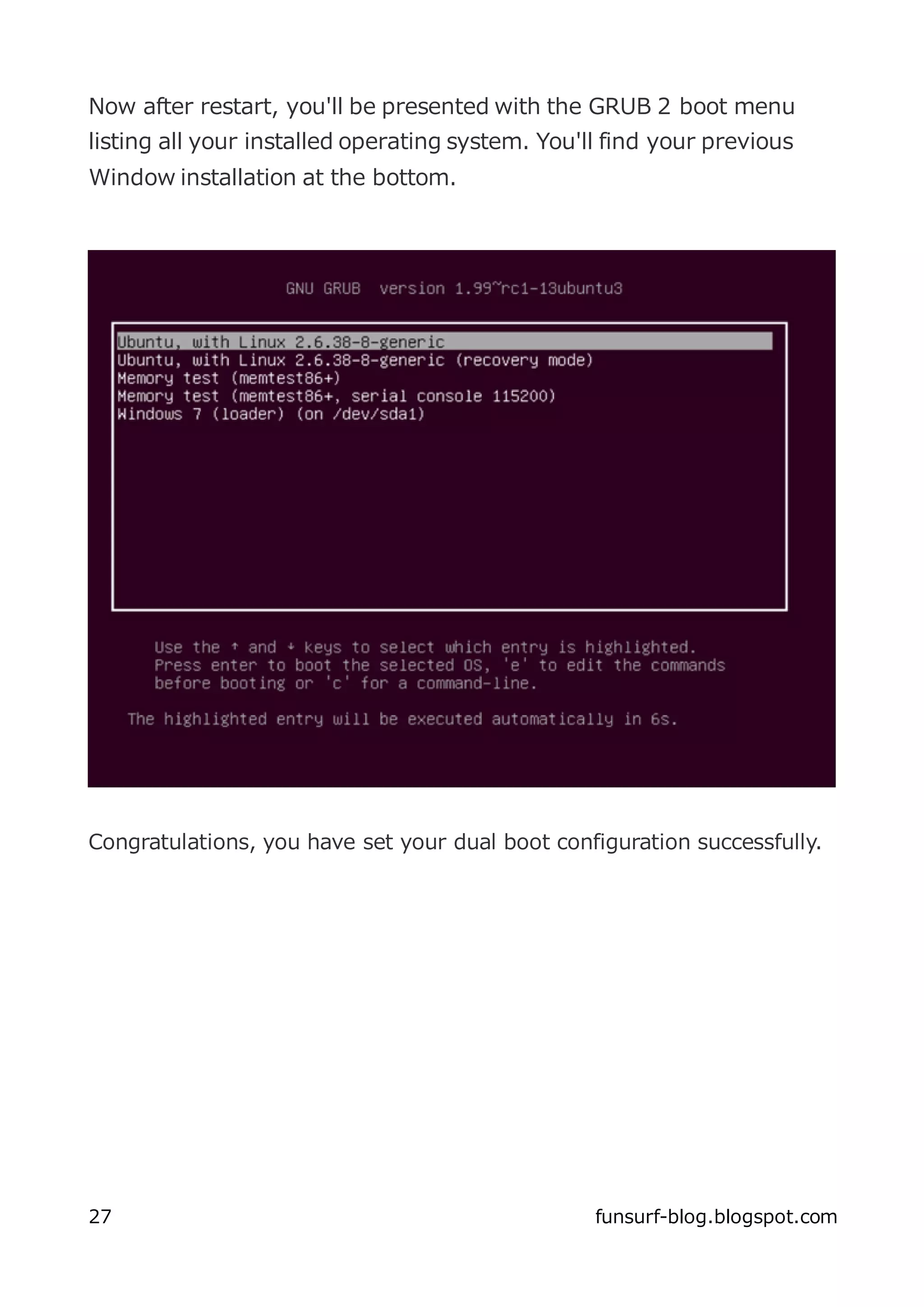 Now after restart, you'll be presented with the GRUB 2 boot menu
listing all your installed operating system. You'll find your previous
Window installation at the bottom.




Congratulations, you have set your dual boot configuration successfully.




27                                                funsurf-blog.blogspot.com
 
