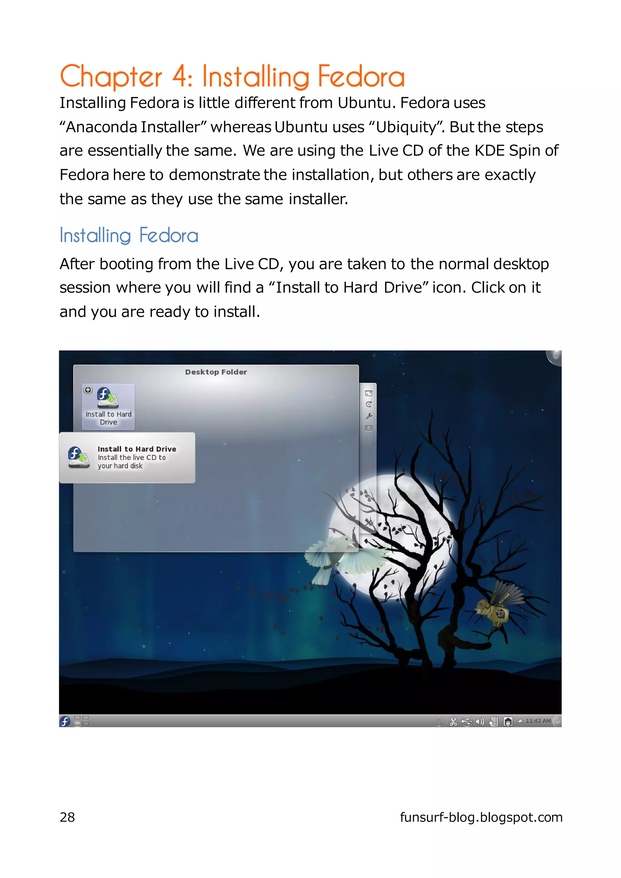 Chapter 4: Installing Fedora
Installing Fedora is little different from Ubuntu. Fedora uses
“Anaconda Installer” whereas Ubuntu uses “Ubiquity”. But the steps
are essentially the same. We are using the Live CD of the KDE Spin of
Fedora here to demonstrate the installation, but others are exactly
the same as they use the same installer.

Installing Fedora
After booting from the Live CD, you are taken to the normal desktop
session where you will find a “Install to Hard Drive” icon. Click on it
and you are ready to install.




28                                                funsurf-blog.blogspot.com
 