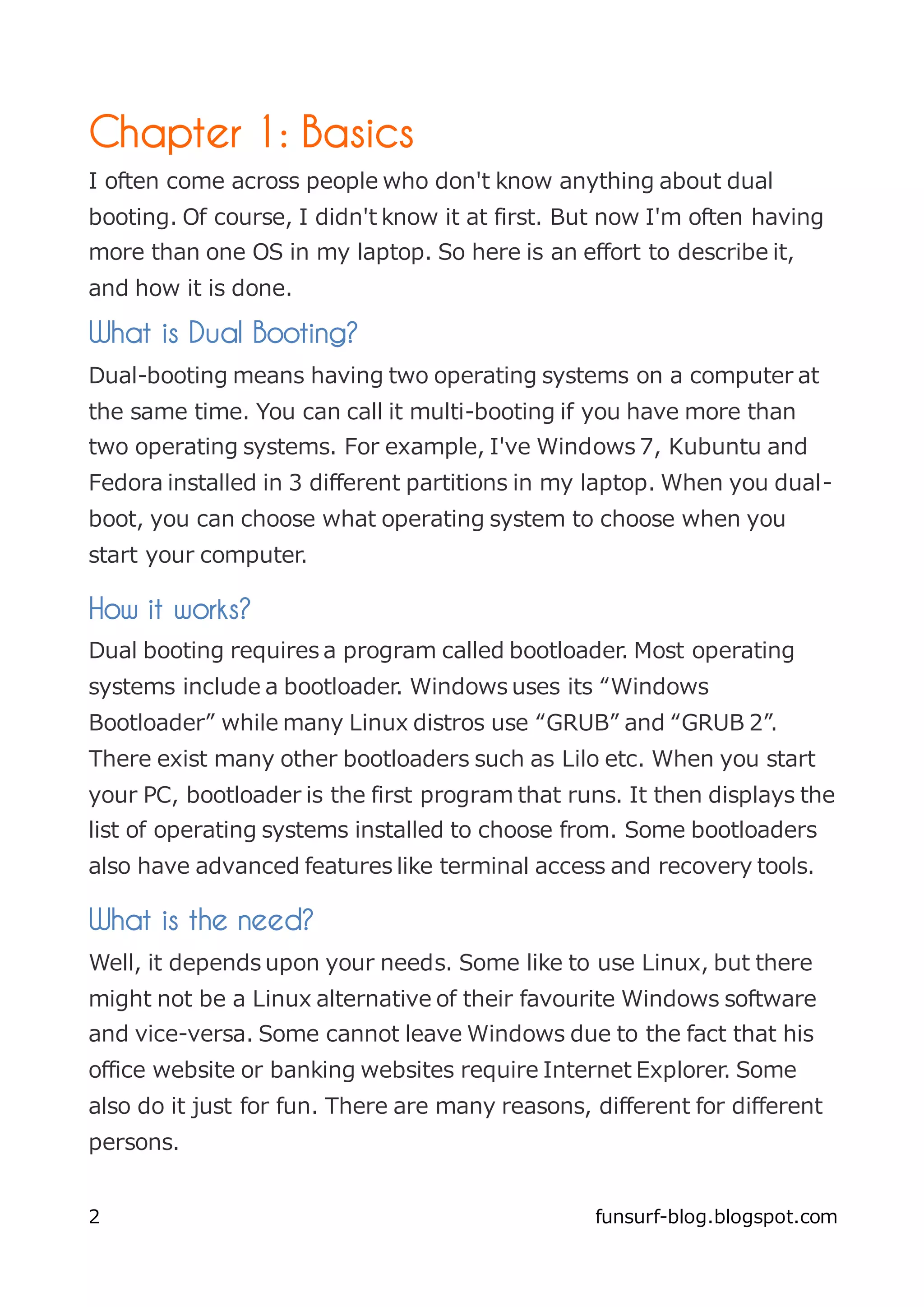 Chapter 1: Basics
I often come across people who don't know anything about dual
booting. Of course, I didn't know it at first. But now I'm often having
more than one OS in my laptop. So here is an effort to describe it,
and how it is done.

What is Dual Booting?
Dual-booting means having two operating systems on a computer at
the same time. You can call it multi-booting if you have more than
two operating systems. For example, I've Windows 7, Kubuntu and
Fedora installed in 3 different partitions in my laptop. When you dual-
boot, you can choose what operating system to choose when you
start your computer.

How it works?
Dual booting requires a program called bootloader. Most operating
systems include a bootloader. Windows uses its “Windows
Bootloader” while many Linux distros use “GRUB” and “GRUB 2”.
There exist many other bootloaders such as Lilo etc. When you start
your PC, bootloader is the first program that runs. It then displays the
list of operating systems installed to choose from. Some bootloaders
also have advanced features like terminal access and recovery tools.

What is the need?
Well, it depends upon your needs. Some like to use Linux, but there
might not be a Linux alternative of their favourite Windows software
and vice-versa. Some cannot leave Windows due to the fact that his
office website or banking websites require Internet Explorer. Some
also do it just for fun. There are many reasons, different for different
persons.


2                                                funsurf-blog.blogspot.com
 