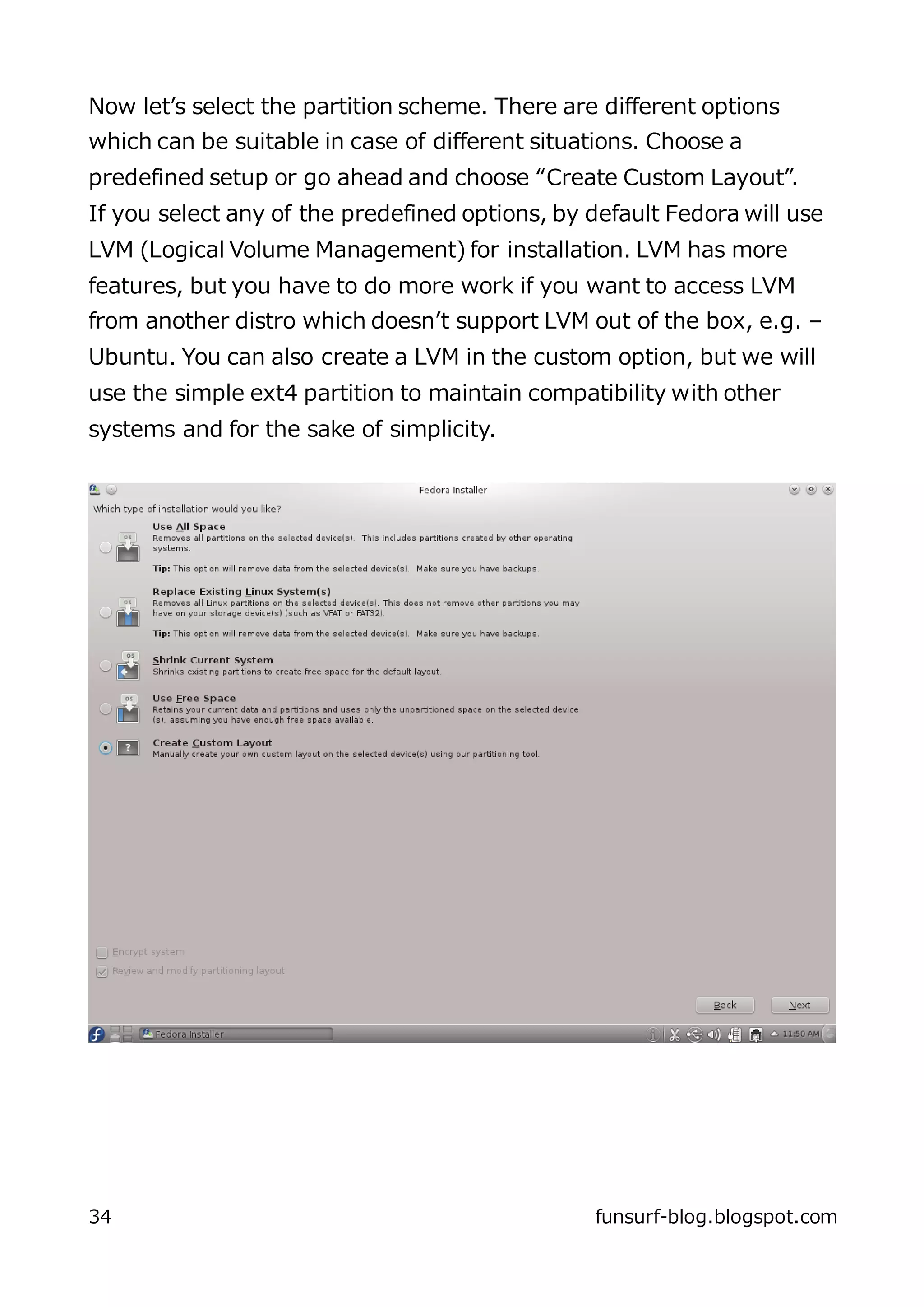 Now let’s select the partition scheme. There are different options
which can be suitable in case of different situations. Choose a
predefined setup or go ahead and choose “Create Custom Layout”.
If you select any of the predefined options, by default Fedora will use
LVM (Logical Volume Management) for installation. LVM has more
features, but you have to do more work if you want to access LVM
from another distro which doesn’t support LVM out of the box, e.g. –
Ubuntu. You can also create a LVM in the custom option, but we will
use the simple ext4 partition to maintain compatibility with other
systems and for the sake of simplicity.




34                                              funsurf-blog.blogspot.com
 