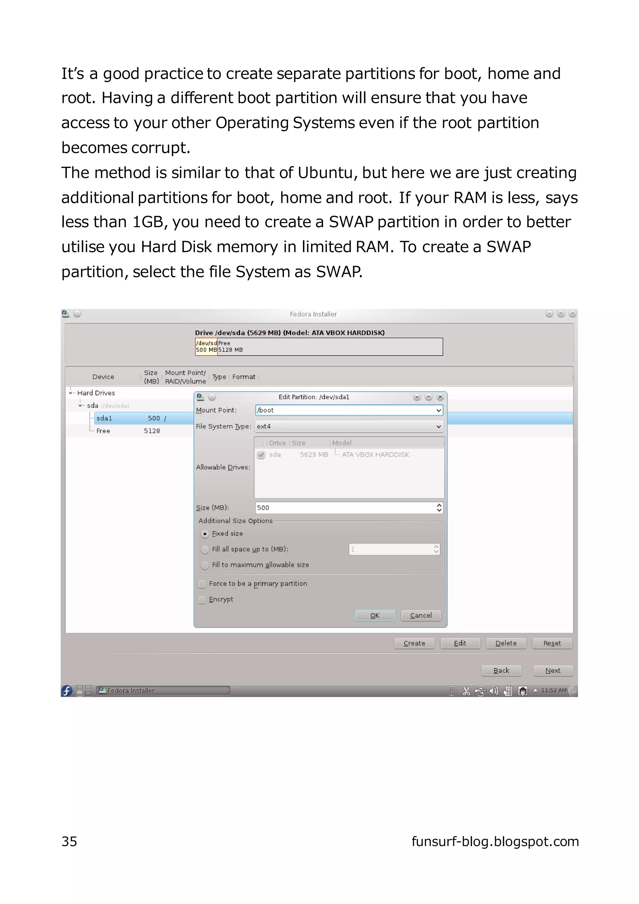 It’s a good practice to create separate partitions for boot, home and
root. Having a different boot partition will ensure that you have
access to your other Operating Systems even if the root partition
becomes corrupt.
The method is similar to that of Ubuntu, but here we are just creating
additional partitions for boot, home and root. If your RAM is less, says
less than 1GB, you need to create a SWAP partition in order to better
utilise you Hard Disk memory in limited RAM. To create a SWAP
partition, select the file System as SWAP.




35                                              funsurf-blog.blogspot.com
 