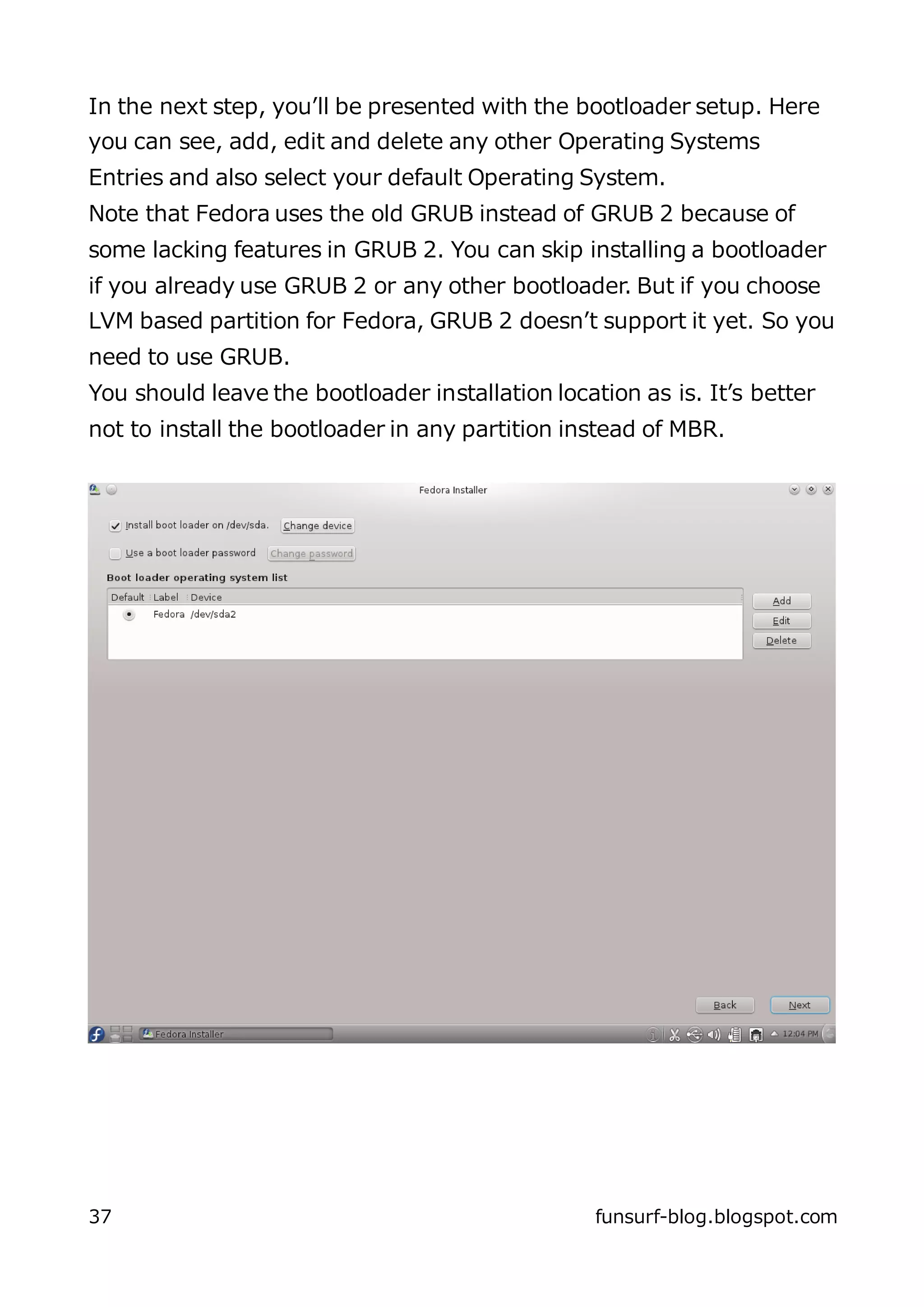 In the next step, you’ll be presented with the bootloader setup. Here
you can see, add, edit and delete any other Operating Systems
Entries and also select your default Operating System.
Note that Fedora uses the old GRUB instead of GRUB 2 because of
some lacking features in GRUB 2. You can skip installing a bootloader
if you already use GRUB 2 or any other bootloader. But if you choose
LVM based partition for Fedora, GRUB 2 doesn’t support it yet. So you
need to use GRUB.
You should leave the bootloader installation location as is. It’s better
not to install the bootloader in any partition instead of MBR.




37                                                funsurf-blog.blogspot.com
 