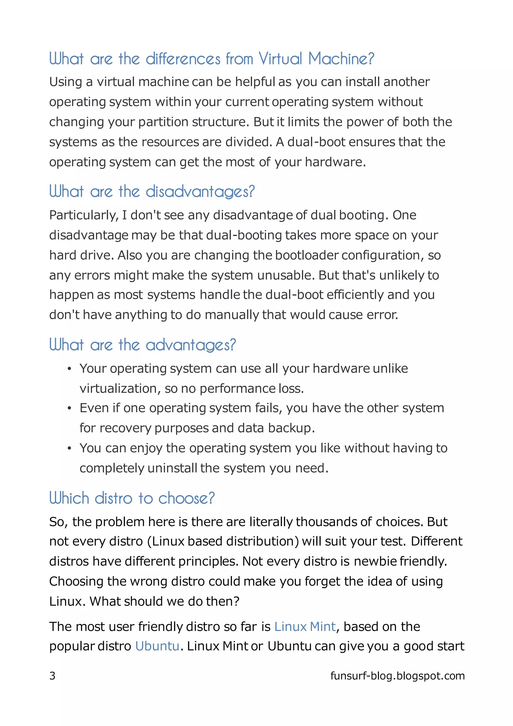 What are the differences from Virtual Machine?
Using a virtual machine can be helpful as you can install another
operating system within your current operating system without
changing your partition structure. But it limits the power of both the
systems as the resources are divided. A dual-boot ensures that the
operating system can get the most of your hardware.

What are the disadvantages?
Particularly, I don't see any disadvantage of dual booting. One
disadvantage may be that dual-booting takes more space on your
hard drive. Also you are changing the bootloader configuration, so
any errors might make the system unusable. But that's unlikely to
happen as most systems handle the dual-boot efficiently and you
don't have anything to do manually that would cause error.

What are the advantages?
    • Your operating system can use all your hardware unlike
      virtualization, so no performance loss.
    • Even if one operating system fails, you have the other system
      for recovery purposes and data backup.
    • You can enjoy the operating system you like without having to
      completely uninstall the system you need.

Which distro to choose?
So, the problem here is there are literally thousands of choices. But
not every distro (Linux based distribution) will suit your test. Different
distros have different principles. Not every distro is newbie friendly.
Choosing the wrong distro could make you forget the idea of using
Linux. What should we do then?

The most user friendly distro so far is Linux Mint, based on the
popular distro Ubuntu. Linux Mint or Ubuntu can give you a good start

3                                                 funsurf-blog.blogspot.com
 