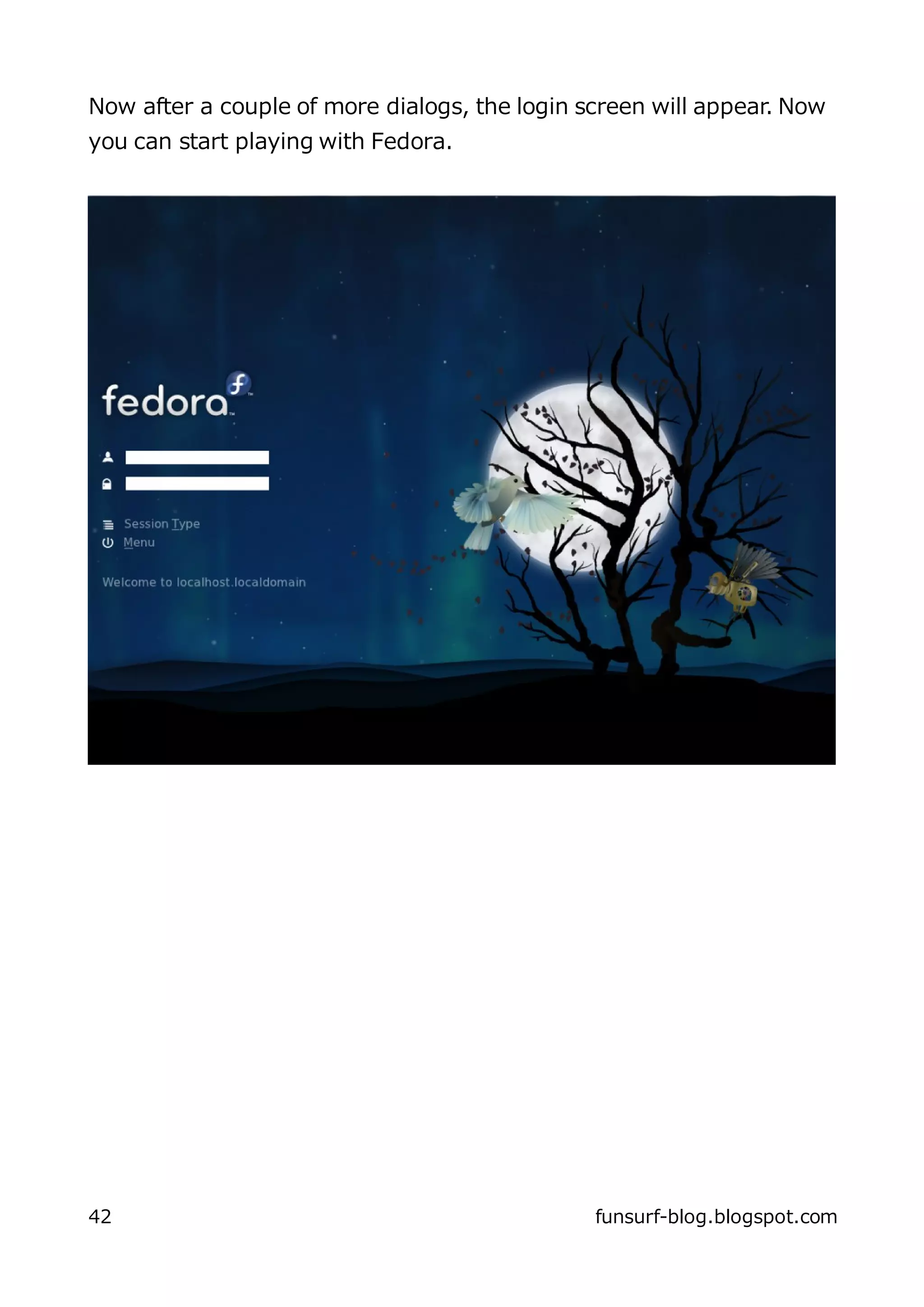 Now after a couple of more dialogs, the login screen will appear. Now
you can start playing with Fedora.




42                                             funsurf-blog.blogspot.com
 