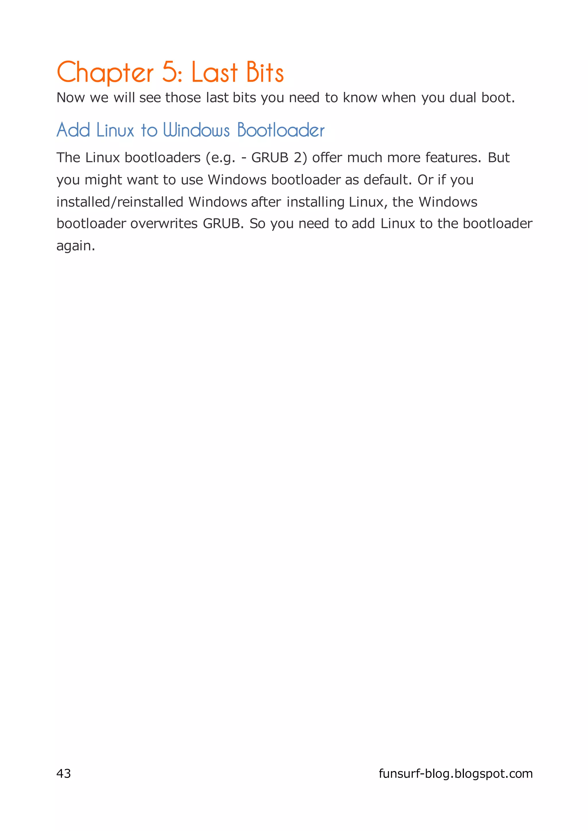 Chapter 5: Last Bits
Now we will see those last bits you need to know when you dual boot.

Add Linux to Windows Bootloader
The Linux bootloaders (e.g. - GRUB 2) offer much more features. But
you might want to use Windows bootloader as default. Or if you
installed/reinstalled Windows after installing Linux, the Windows
bootloader overwrites GRUB. So you need to add Linux to the bootloader
again.




43                                               funsurf-blog.blogspot.com
 