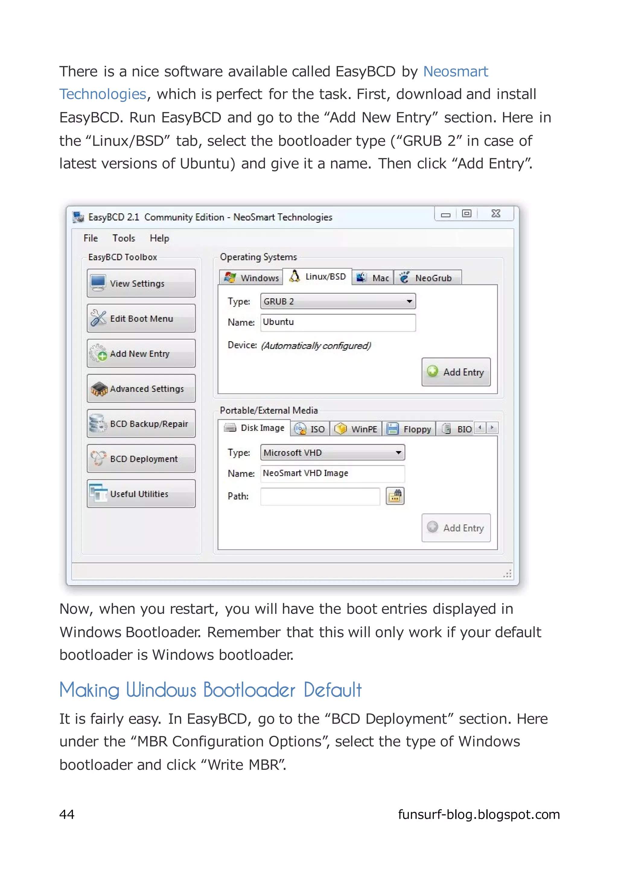 There is a nice software available called EasyBCD by Neosmart
Technologies, which is perfect for the task. First, download and install
EasyBCD. Run EasyBCD and go to the “Add New Entry” section. Here in
the “Linux/BSD” tab, select the bootloader type (“GRUB 2” in case of
latest versions of Ubuntu) and give it a name. Then click “Add Entry”.




Now, when you restart, you will have the boot entries displayed in
Windows Bootloader. Remember that this will only work if your default
bootloader is Windows bootloader.

Making Windows Bootloader Default
It is fairly easy. In EasyBCD, go to the “BCD Deployment” section. Here
under the “MBR Configuration Options”, select the type of Windows
bootloader and click “Write MBR”.


44                                                 funsurf-blog.blogspot.com
 