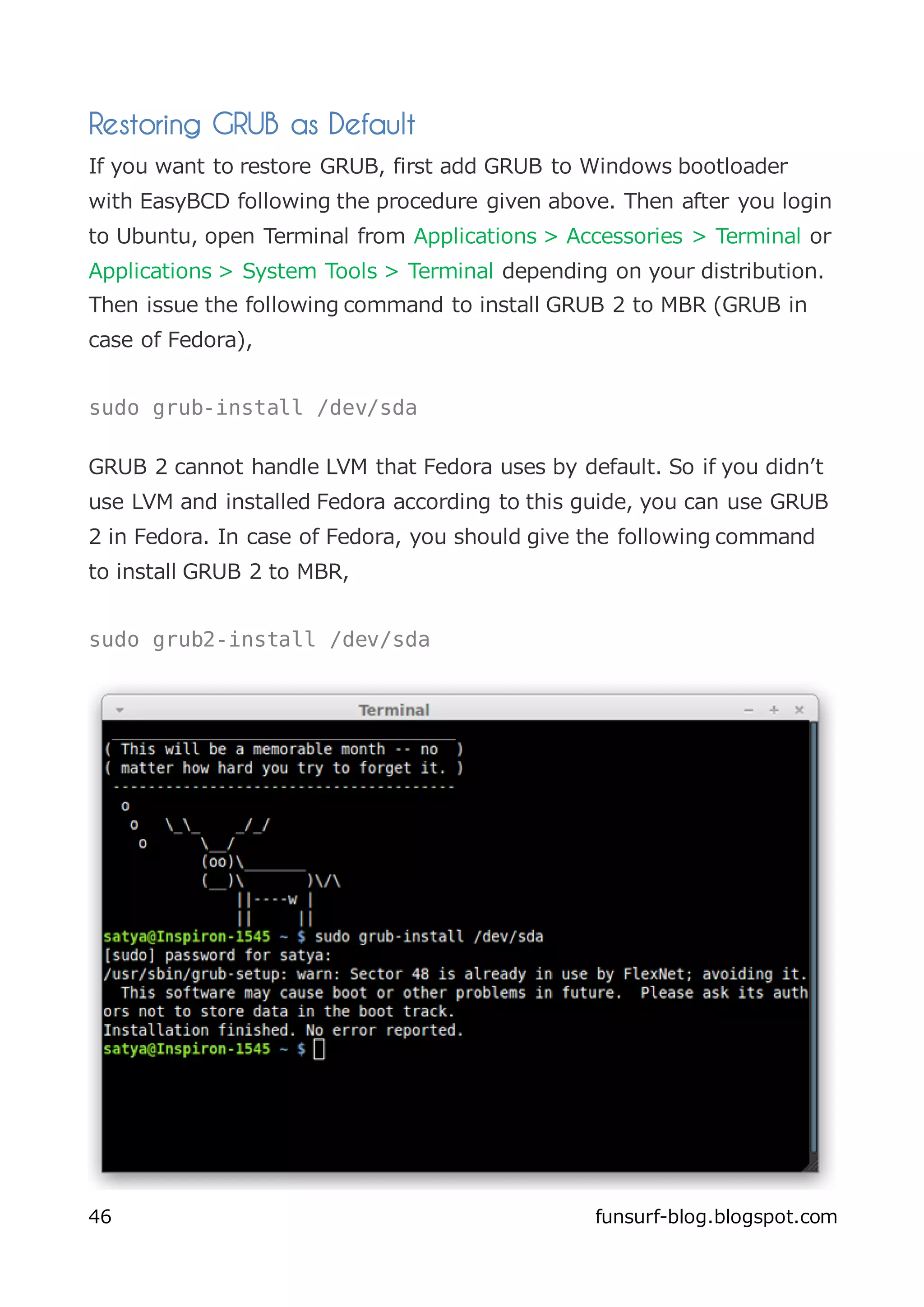 Restoring GRUB as Default
If you want to restore GRUB, first add GRUB to Windows bootloader
with EasyBCD following the procedure given above. Then after you login
to Ubuntu, open Terminal from Applications > Accessories > Terminal or
Applications > System Tools > Terminal depending on your distribution.
Then issue the following command to install GRUB 2 to MBR (GRUB in
case of Fedora),


sudo grub-install /dev/sda

GRUB 2 cannot handle LVM that Fedora uses by default. So if you didn’t
use LVM and installed Fedora according to this guide, you can use GRUB
2 in Fedora. In case of Fedora, you should give the following command
to install GRUB 2 to MBR,


sudo grub2-install /dev/sda




46                                              funsurf-blog.blogspot.com
 