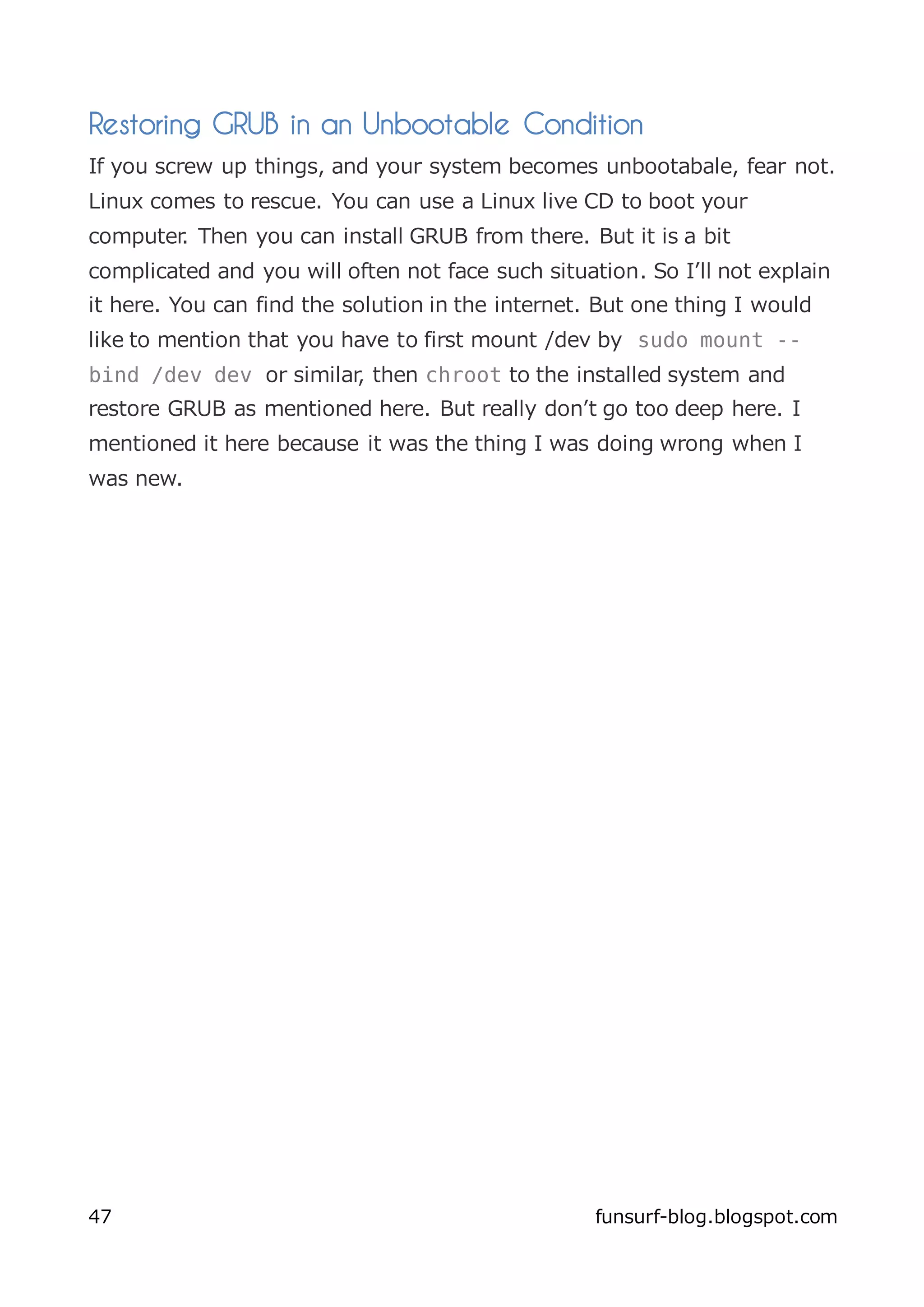 Restoring GRUB in an Unbootable Condition
If you screw up things, and your system becomes unbootabale, fear not.
Linux comes to rescue. You can use a Linux live CD to boot your
computer. Then you can install GRUB from there. But it is a bit
complicated and you will often not face such situation. So I’ll not explain
it here. You can find the solution in the internet. But one thing I would
like to mention that you have to first mount /dev by sudo mount --
bind /dev dev or similar, then chroot to the installed system and
restore GRUB as mentioned here. But really don’t go too deep here. I
mentioned it here because it was the thing I was doing wrong when I
was new.




47                                                 funsurf-blog.blogspot.com
 