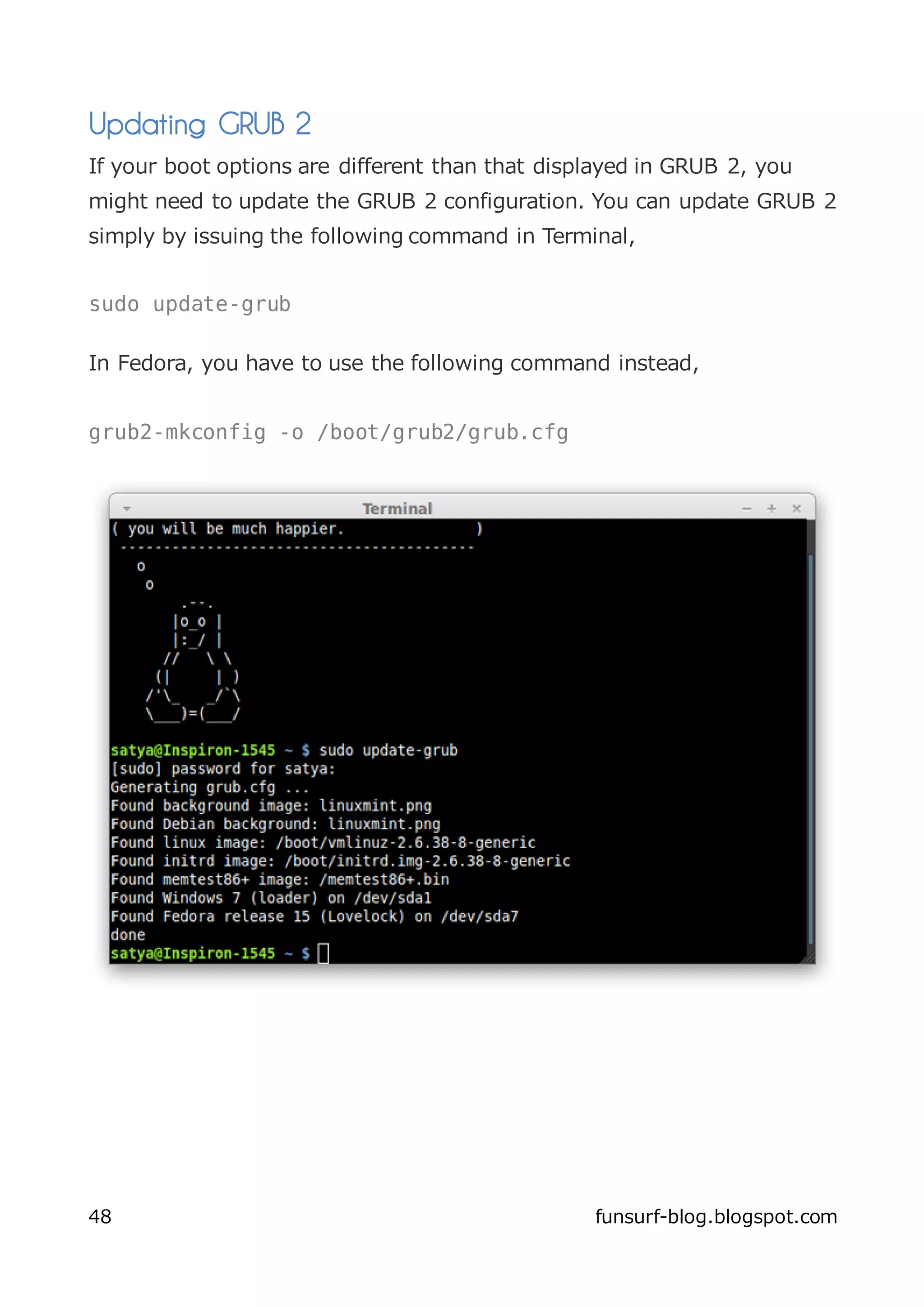 Updating GRUB 2
If your boot options are different than that displayed in GRUB 2, you
might need to update the GRUB 2 configuration. You can update GRUB 2
simply by issuing the following command in Terminal,


sudo update-grub

In Fedora, you have to use the following command instead,


grub2-mkconfig -o /boot/grub2/grub.cfg




48                                               funsurf-blog.blogspot.com
 