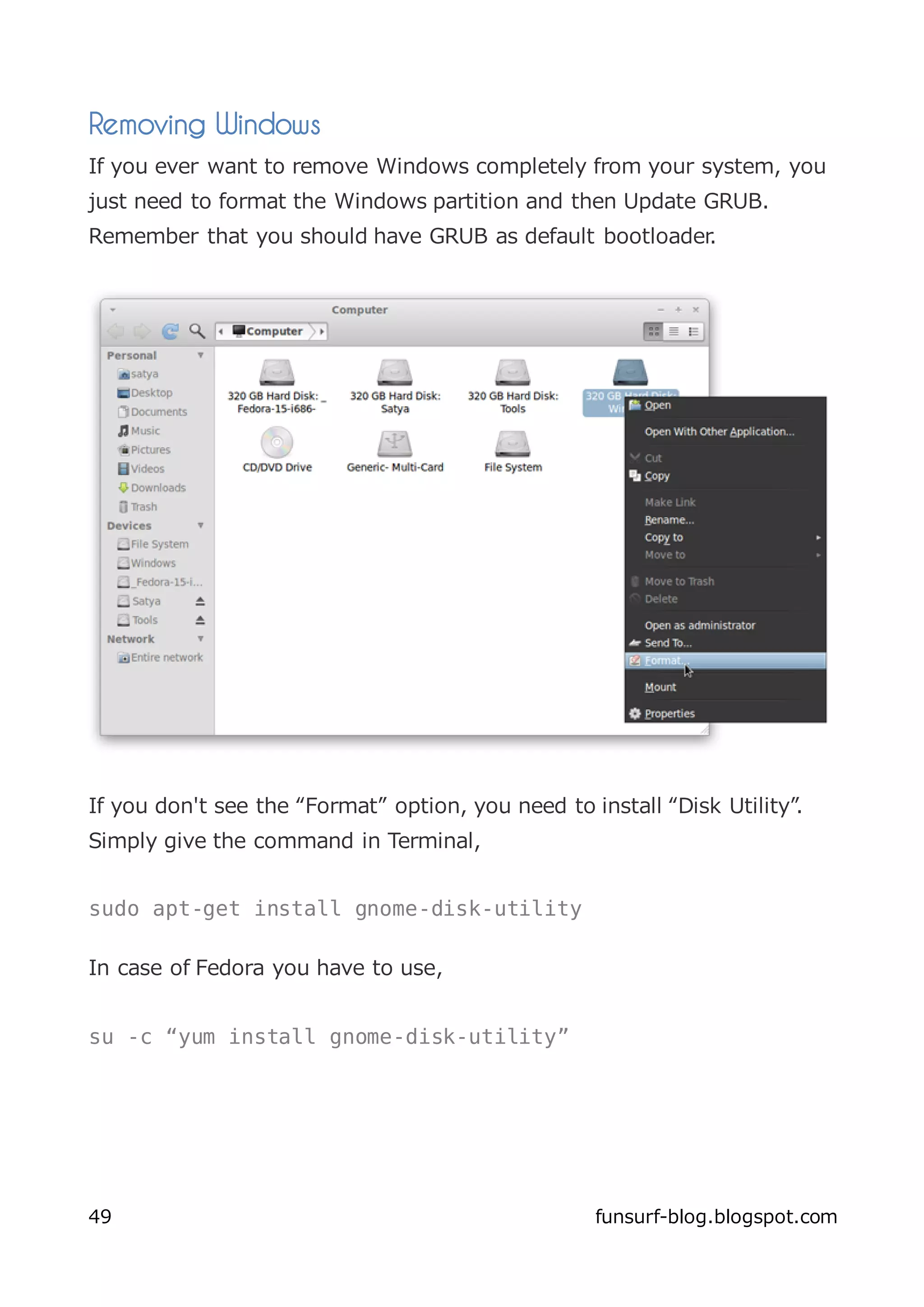 Removing Windows
If you ever want to remove Windows completely from your system, you
just need to format the Windows partition and then Update GRUB.
Remember that you should have GRUB as default bootloader.




If you don't see the “Format” option, you need to install “Disk Utility”.
Simply give the command in Terminal,


sudo apt-get install gnome-disk-utility

In case of Fedora you have to use,


su -c “yum install gnome-disk-utility”




49                                                 funsurf-blog.blogspot.com
 