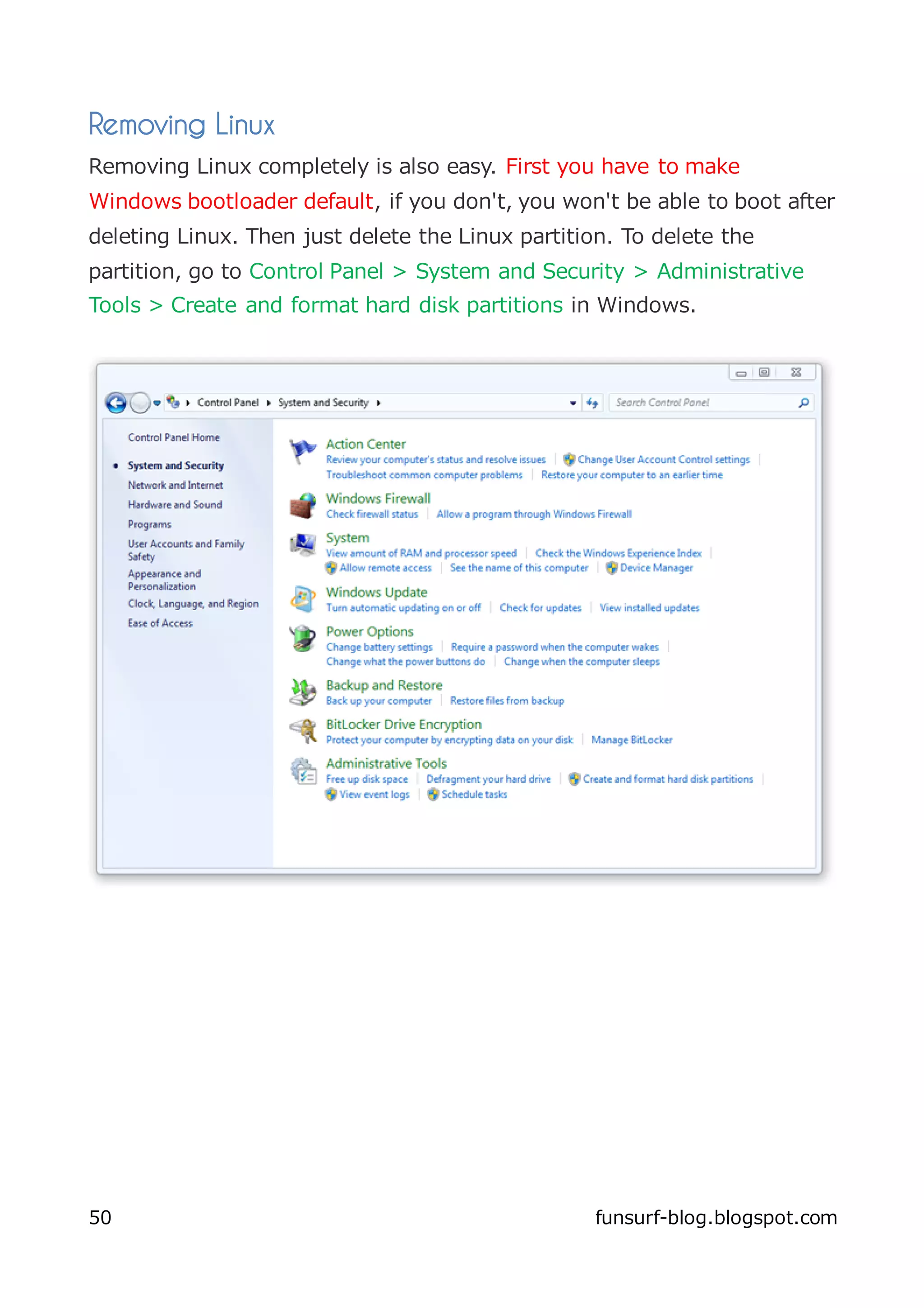 Removing Linux
Removing Linux completely is also easy. First you have to make
Windows bootloader default, if you don't, you won't be able to boot after
deleting Linux. Then just delete the Linux partition. To delete the
partition, go to Control Panel > System and Security > Administrative
Tools > Create and format hard disk partitions in Windows.




50                                                 funsurf-blog.blogspot.com
 