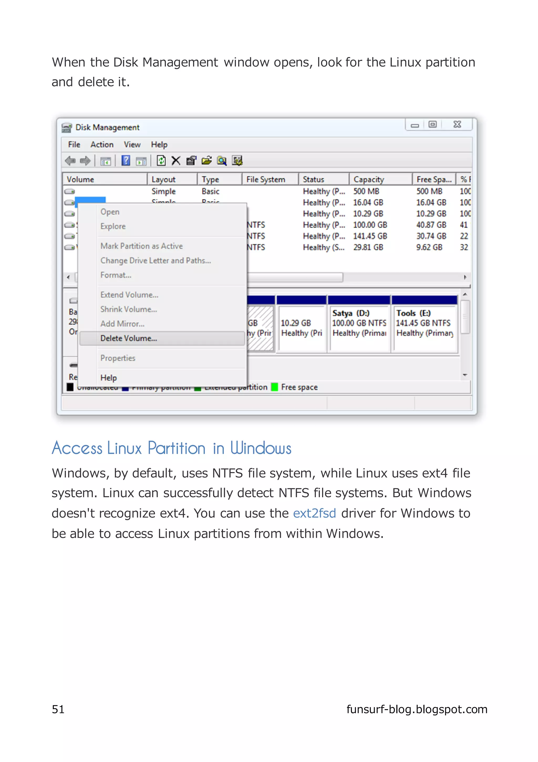 When the Disk Management window opens, look for the Linux partition
and delete it.




Access Linux Partition in Windows
Windows, by default, uses NTFS file system, while Linux uses ext4 file
system. Linux can successfully detect NTFS file systems. But Windows
doesn't recognize ext4. You can use the ext2fsd driver for Windows to
be able to access Linux partitions from within Windows.




51                                               funsurf-blog.blogspot.com
 