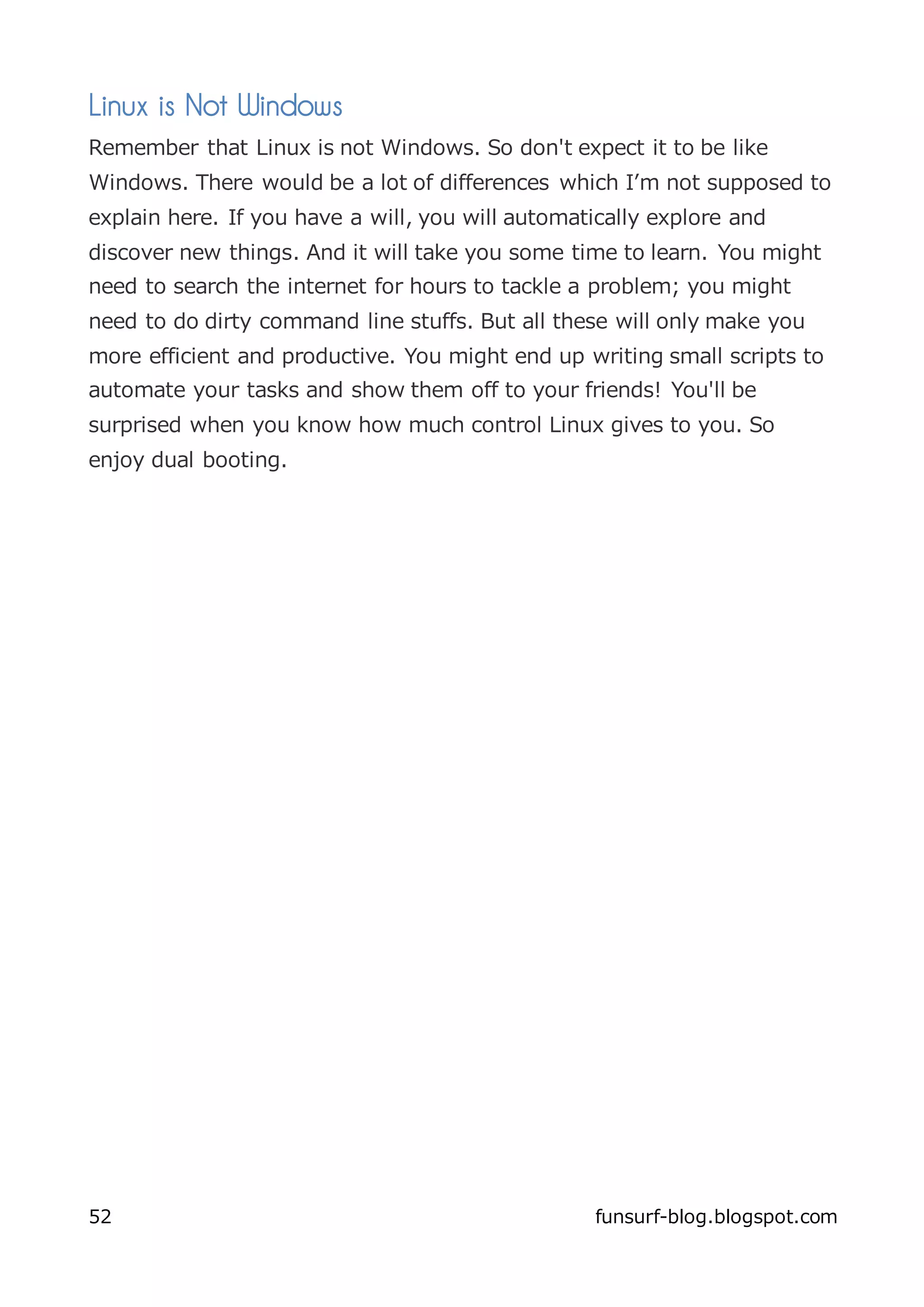 Linux is Not Windows
Remember that Linux is not Windows. So don't expect it to be like
Windows. There would be a lot of differences which I’m not supposed to
explain here. If you have a will, you will automatically explore and
discover new things. And it will take you some time to learn. You might
need to search the internet for hours to tackle a problem; you might
need to do dirty command line stuffs. But all these will only make you
more efficient and productive. You might end up writing small scripts to
automate your tasks and show them off to your friends! You'll be
surprised when you know how much control Linux gives to you. So
enjoy dual booting.




52                                                funsurf-blog.blogspot.com
 