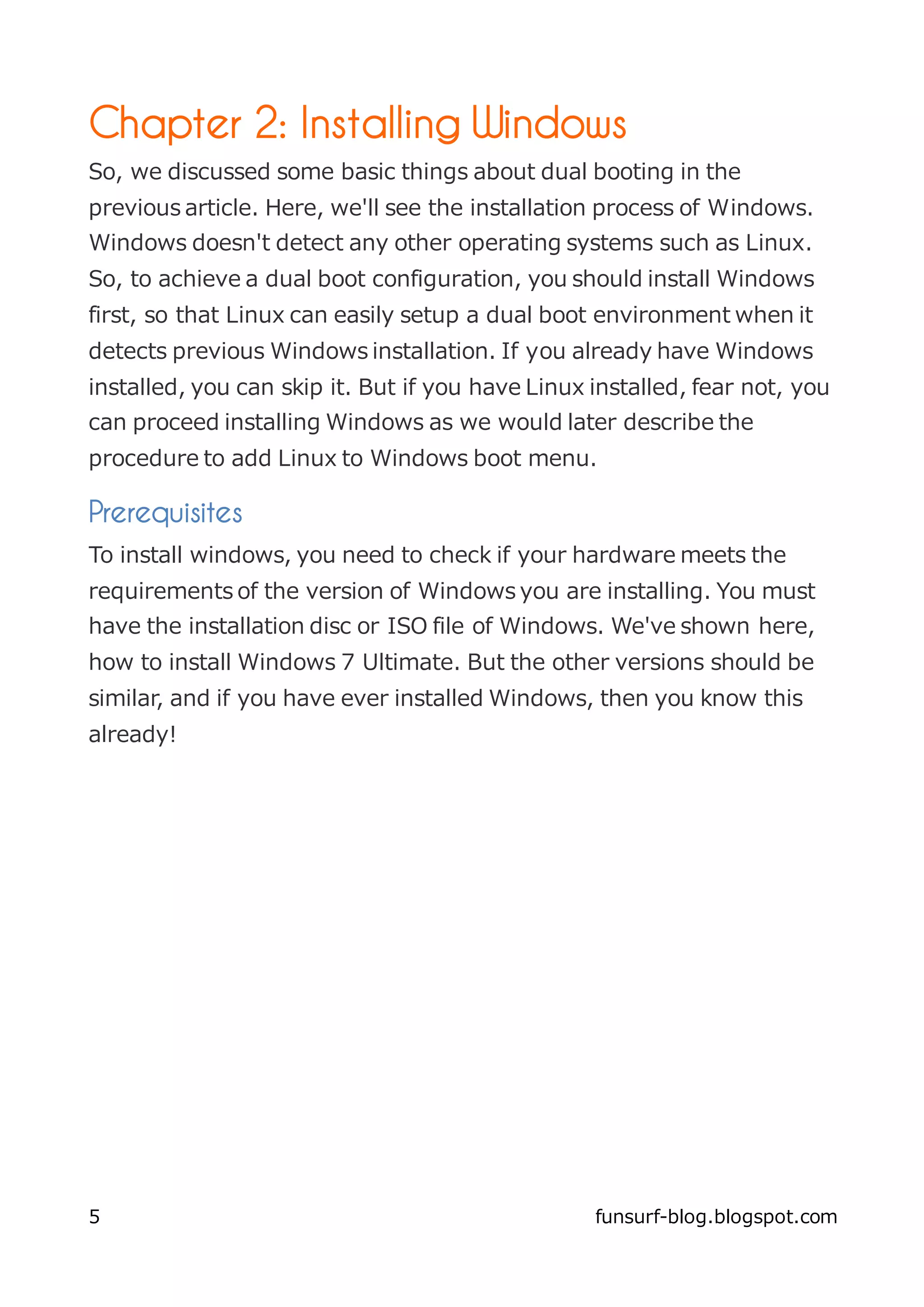 Chapter 2: Installing Windows
So, we discussed some basic things about dual booting in the
previous article. Here, we'll see the installation process of Windows.
Windows doesn't detect any other operating systems such as Linux.
So, to achieve a dual boot configuration, you should install Windows
first, so that Linux can easily setup a dual boot environment when it
detects previous Windows installation. If you already have Windows
installed, you can skip it. But if you have Linux installed, fear not, you
can proceed installing Windows as we would later describe the
procedure to add Linux to Windows boot menu.

Prerequisites
To install windows, you need to check if your hardware meets the
requirements of the version of Windows you are installing. You must
have the installation disc or ISO file of Windows. We've shown here,
how to install Windows 7 Ultimate. But the other versions should be
similar, and if you have ever installed Windows, then you know this
already!




5                                                 funsurf-blog.blogspot.com
 