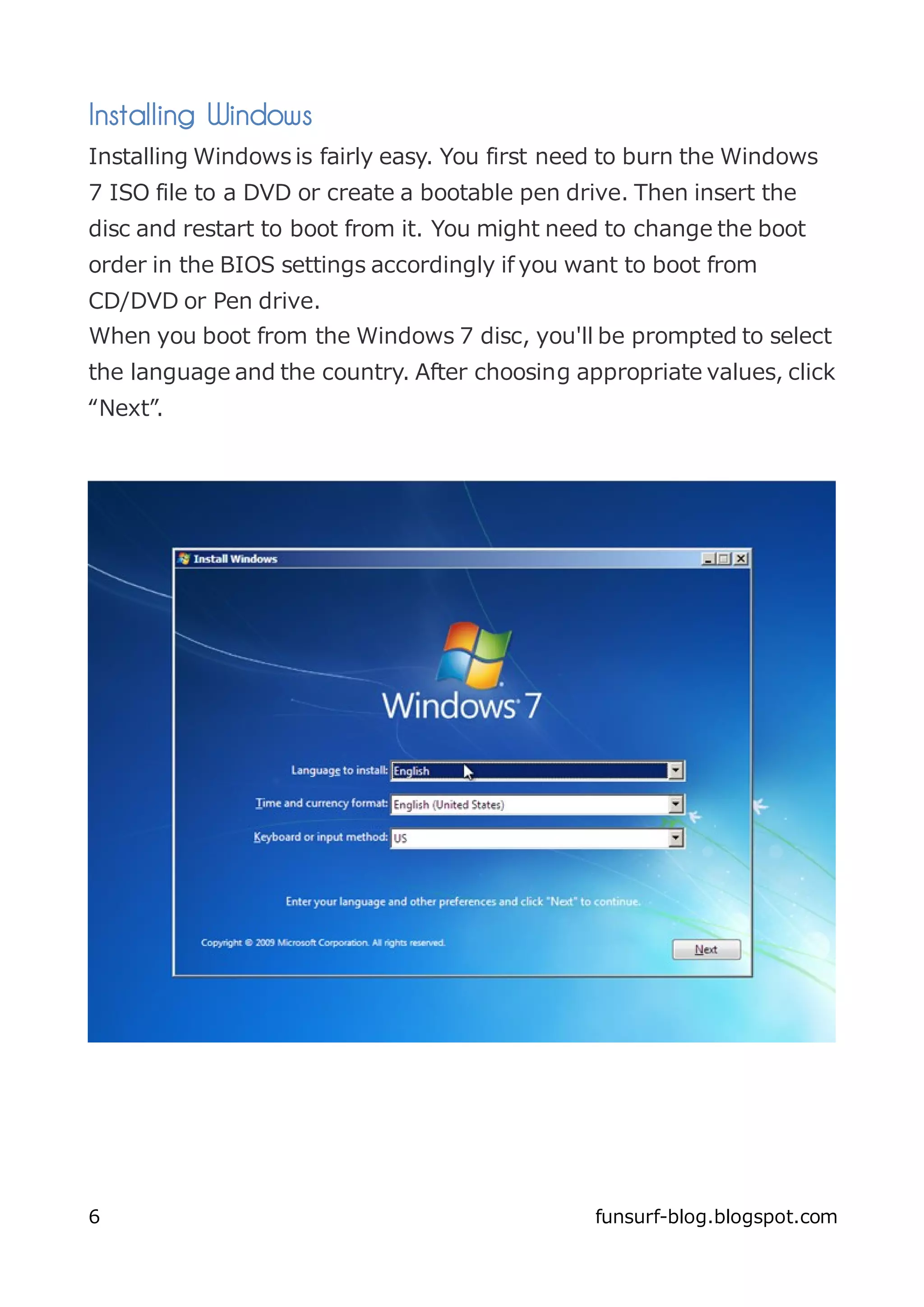 Installing Windows
Installing Windows is fairly easy. You first need to burn the Windows
7 ISO file to a DVD or create a bootable pen drive. Then insert the
disc and restart to boot from it. You might need to change the boot
order in the BIOS settings accordingly if you want to boot from
CD/DVD or Pen drive.
When you boot from the Windows 7 disc, you'll be prompted to select
the language and the country. After choosing appropriate values, click
“Next”.




6                                              funsurf-blog.blogspot.com
 