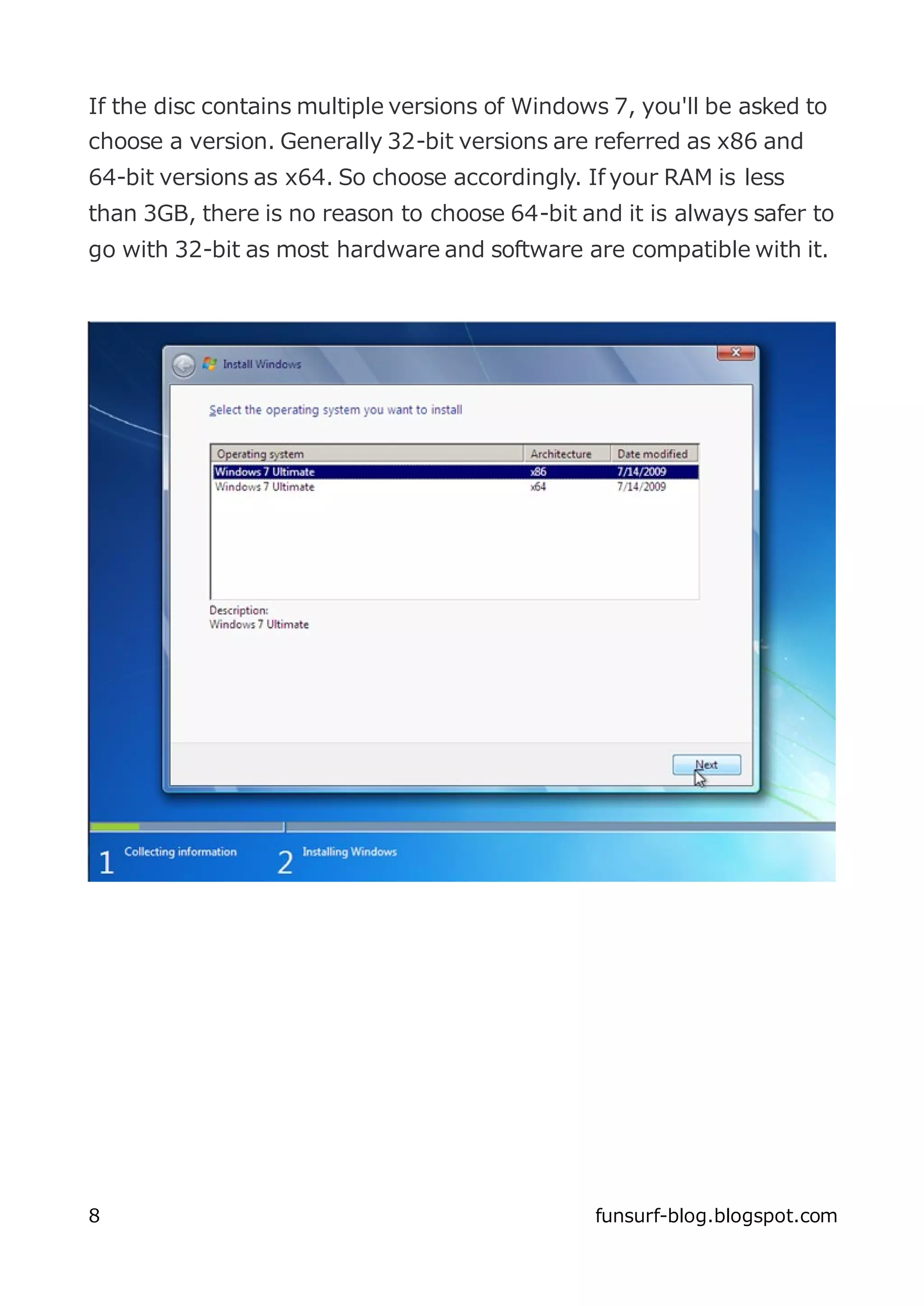 If the disc contains multiple versions of Windows 7, you'll be asked to
choose a version. Generally 32-bit versions are referred as x86 and
64-bit versions as x64. So choose accordingly. If your RAM is less
than 3GB, there is no reason to choose 64-bit and it is always safer to
go with 32-bit as most hardware and software are compatible with it.




8                                               funsurf-blog.blogspot.com
 