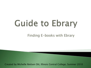 Guide to Ebrary Finding E-books with Ebrary Created by Michelle Nielsen Ott, Illinois Central College, Summer 2010 