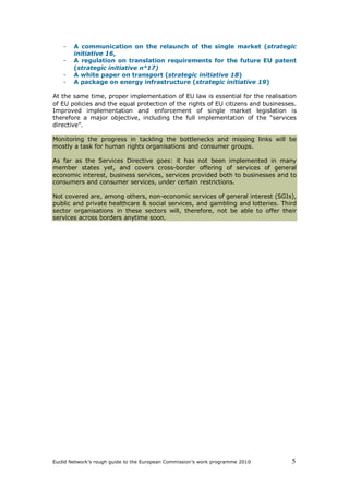 -   A communication on the relaunch of the single market (strategic
        initiative 16,
    -   A regulation on translation requirements for the future EU patent
        (strategic initiative n°17)
    -   A white paper on transport (strategic initiative 18)
    -   A package on energy infrastructure (strategic initiative 19)

At the same time, proper implementation of EU law is essential for the realisation
of EU policies and the equal protection of the rights of EU citizens and businesses.
Improved implementation and enforcement of single market legislation is
therefore a major objective, including the full implementation of the “services
directive”.

Monitoring the progress in tackling the bottlenecks and missing links will be
mostly a task for human rights organisations and consumer groups.

As far as the Services Directive goes: it has not been implemented in many
member states yet, and covers cross-border offering of services of general
economic interest, business services, services provided both to businesses and to
consumers and consumer services, under certain restrictions.

Not covered are, among others, non-economic services of general interest (SGIs),
public and private healthcare & social services, and gambling and lotteries. Third
sector organisations in these sectors will, therefore, not be able to offer their
services across borders anytime soon.




Euclid Network’s rough guide to the European Commission’s work programme 2010     5
 