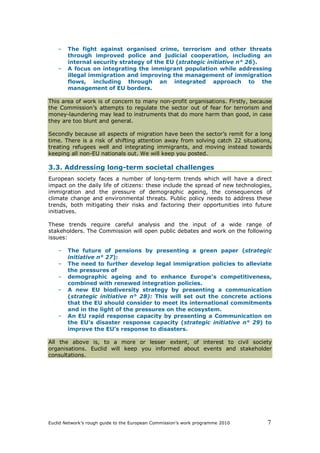 –   The fight against organised crime, terrorism and other threats
        through improved police and judicial cooperation, including an
        internal security strategy of the EU (strategic initiative n° 26).
    –   A focus on integrating the immigrant population while addressing
        illegal immigration and improving the management of immigration
        flows, including through an integrated approach to the
        management of EU borders.

This area of work is of concern to many non-profit organisations. Firstly, because
the Commission’s attempts to regulate the sector out of fear for terrorism and
money-laundering may lead to instruments that do more harm than good, in case
they are too blunt and general.

Secondly because all aspects of migration have been the sector’s remit for a long
time. There is a risk of shifting attention away from solving catch 22 situations,
treating refugees well and integrating immigrants, and moving instead towards
keeping all non-EU nationals out. We will keep you posted.

3.3. Addressing long-term societal challenges
European society faces a number of long-term trends which will have a direct
impact on the daily life of citizens: these include the spread of new technologies,
immigration and the pressure of demographic ageing, the consequences of
climate change and environmental threats. Public policy needs to address these
trends, both mitigating their risks and factoring their opportunities into future
initiatives.

These trends require careful analysis and the input of a wide range of
stakeholders. The Commission will open public debates and work on the following
issues:

    –   The future of pensions by presenting a green paper (strategic
        initiative n° 27):
    –   The need to further develop legal immigration policies to alleviate
        the pressures of
    –   demographic ageing and to enhance Europe's competitiveness,
        combined with renewed integration policies.
    –   A new EU biodiversity strategy by presenting a communication
        (strategic initiative n° 28): This will set out the concrete actions
        that the EU should consider to meet its international commitments
        and in the light of the pressures on the ecosystem.
    –   An EU rapid response capacity by presenting a Communication on
        the EU's disaster response capacity (strategic initiative n° 29) to
        improve the EU’s response to disasters.

All the above is, to a more or lesser extent, of interest to civil society
organisations. Euclid will keep you informed about events and stakeholder
consultations.




Euclid Network’s rough guide to the European Commission’s work programme 2010    7
 