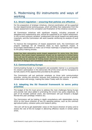 5. Modernising EU instruments and ways of
working
5.1. Smart regulation – ensuring that policies are effective
For the preparation of strategic initiatives, internal coordination will be supported
by inter-departmental working groups, which will follow their elaboration from the
impact assessment to the conception and finalisation of the initiative concerned.

All Commission initiatives with significant impacts, including proposals of
delegated and implementing acts, should be supported by an impact assessment.
In the current economic situation, employment and social impacts are particularly
important, and the Commission will work towards reinforcing its analysis of such
impacts.

To improve the transparency of impact assessment work, the Commission will
prepare roadmaps for all initiatives likely to have significant impact. It
encourages stakeholders to make use of these roadmaps in preparing their inputs
to the policy-making process.

Euclid has been advocating social impact assessment for some time. We think,
however, that social impact assessment should not be restricted to limited items,
but to all new EU policies and regulation. We think this should be taken seriously
rather than be an exercise of ‘ticking boxes’ and invite the sector to take part in
any form of dialogue and consultation about the issue.

5.2. Communicating Europe
Communicating Europe in a transparent and accessible manner is a prerequisite
for citizens' participation in the democratic life of the Union and for Europeans to
be fully aware of the opportunities provided by EU policies.

The Commission will put particular emphasis on three joint communication
priorities: driving the economic recovery and mobilising new sources of growth;
climate action and energy; making the Lisbon Treaty work for citizens.


5.3. Adapting the EU financial framework to serve policy
priorities
The budget of the EU must serve to address the main challenges facing Europe
and provide real value added in promoting the Union's key policy objectives. As
part of its broader political vision, the Commission will put forward a Budget
Review this year (strategic initiative 32).

The Commission will be holding in depth consultations with stakeholders during
2010 on the future direction of key EU spending policies, such as the common
agricultural policy, cohesion policy and research policy.

 One aim will be to get stakeholder views on the future direction of policy and to
assess the role of the EU budget in delivering effective results in certain policy
areas.




Euclid Network’s rough guide to the European Commission’s work programme 2010      9
 
