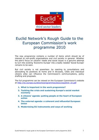 Euclid Network’s Rough Guide to the
    European Commission’s work
           programme 2010

The new programme contains a number of items which should be of
interest to non-profit organisations and civil society in general. Whether
the plan’s focus on citizens’ needs and social issues is a genuine attempt
to turn the existing ‘Economic Europe’ into a badly needed ‘Social Europe’
remains to be seen.

But civil society is not powerless: by reacting to consultations and
advocating its positions at home and in Brussels, CSOs and individual
citizens alike can influence the Commission’s communications, policy
drafting and proposals.

The full programme can be viewed on the European Commission’s website
at http://ec.europa.eu/atwork/programmes/docs/cwp2010_en.pdf

    1. What is important in the work programme?
    2. Tackling the crisis and sustaining Europe’s social market
       economy
    3. A citizens’ agenda: putting people at the heart of European
       action
    4. The external agenda: a coherent and influential European
       Union
    5. Modernising EU instruments and ways of working




Euclid Network’s rough guide to the European Commission’s work programme 2010   1
 
